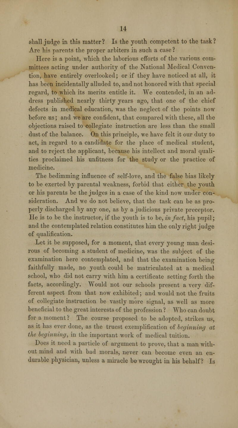 shall judge in this matter? Is the youth competent to the task? Are his parents the proper arbiters in such a case ? Here is a point, which the laborious efforts of the various com- mittees acting under authority of the National Medical Conven- tion, have entirely overlooked; or if they have noticed at all, it has been incidentally alluded to, and not honored with that special regard, to which its merits entitle it. We contended, in an ad- dress published nearly thirty years ago, that one of the chief defects in medical education, was the neglect of the points now before us; and we are confident, that compared with these, all the objections raised to collegiate instruction are less than the small dust of the balance. On this principle, we have felt it our duty to act, in regard to a candidate for the place of medical student, and to reject the applicant, because his intellect and moral quali- ties proclaimed his unfitness for the study or the practice of medicine. The bedimming influence of self-love, and the false bias likely to be exerted by parental weakness, forbid that cither the youth or his parents be the judges in a case of the kind now under con- sideration. And we do not believe, that the task can be as pro- perly discharged by any one, as by a judicious private preceptor. He is to be the instructor, if the youth is to be, in fact, his pupil; and the contemplated relation constitutes him the only right judge of qualification. Let it be supposed, for a moment, that every young man desi- rous of becoming a student of medicine, was the subject of the examination here contemplated, and that the examination being faithfully made, no youth could be matriculated at a medical school, who did not carry with him a certificate setting forth the facts, accordingly. Would not our schools present a very dif- ferent aspect from that now exhibited; and would not the fruits of collegiate instruction be vastly more signal, as well as more beneficial to the great interests of the profession ? Who can doubt for a moment ? The course proposed to be adopted, strikes us, as it has ever done, as the truest exemplification of beginning at the beginning, in the important work of medical tuition. Does it need a particle of argument to prove, that a man with- out mind and with bad morals, never can become even an en- durable physician, unless a miracle bo wrought in his behalf? Is