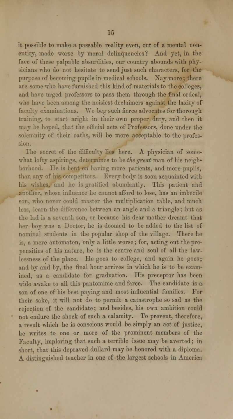 it possible to make a passable reality even, out of a mental non- entity, made worse by moral delinquencies? And yet, in the face of these palpable absurdities, our country abounds with phy- sicians who do not hesitate to send just such characters, for the purpose of becoming pupils in medical schools. Nay more; there are some who have furnished this kind of materials to the colleges, and have urged professors to pass them through the final ordeal, who have been among the noisiest declaimcrs against the laxity of faculty examinations. We beg such fierce advocates for thorough training, to start aright in their own proper duty, and then it may be hoped, that the official acts of Professors, done under the solemnity of their oaths, will be more acceptable to the profes- sion. The secret of the difficulty lies here. A physician of some- what lofty aspirings, determines to be the great man of his neigh- borhood. He is bent on having more patients, and more pupils, than any of his competitors. Every body is soon acquainted with his wishes, and he is gratified abundantly. This patient and another, whose influence he cannot afford to lose, has an imbecile son, who never could master the multiplication table, and much less, learn the difference between an angle and a triangle; but as the lad is a seventh son, or because his dear mother dreamt that her boy was a Doctor, he is doomed to be added to the list of nominal students in the popular shop of the village. There ho is, a mere automaton, only a little worse; for, acting out the pro- pensities of his nature, he is the centre and soul of all the law- lessness of the place. He goes to college, and again he goes; and by and by, the final hour arrives in which he is to be exam- ined, as a candidate for graduation. His preceptor has been wide awake to all this pantomime and farce. The candidate is a son of one of his best paying and most influential families. For their sake, it will not do to permit a catastrophe so sad as the rejection of the candidate; and besides, his own ambition could not endure the shock of such a calamity. To prevent, therefore, a result which he is conscious would be simply an act of justice, he writes to one or more of the prominent members of the Faculty, imploring that such a terrible issue may be averted; in short, that this depraved dullard may be honored with a diploma. A distinguished teacher in one of-the largest schools in America