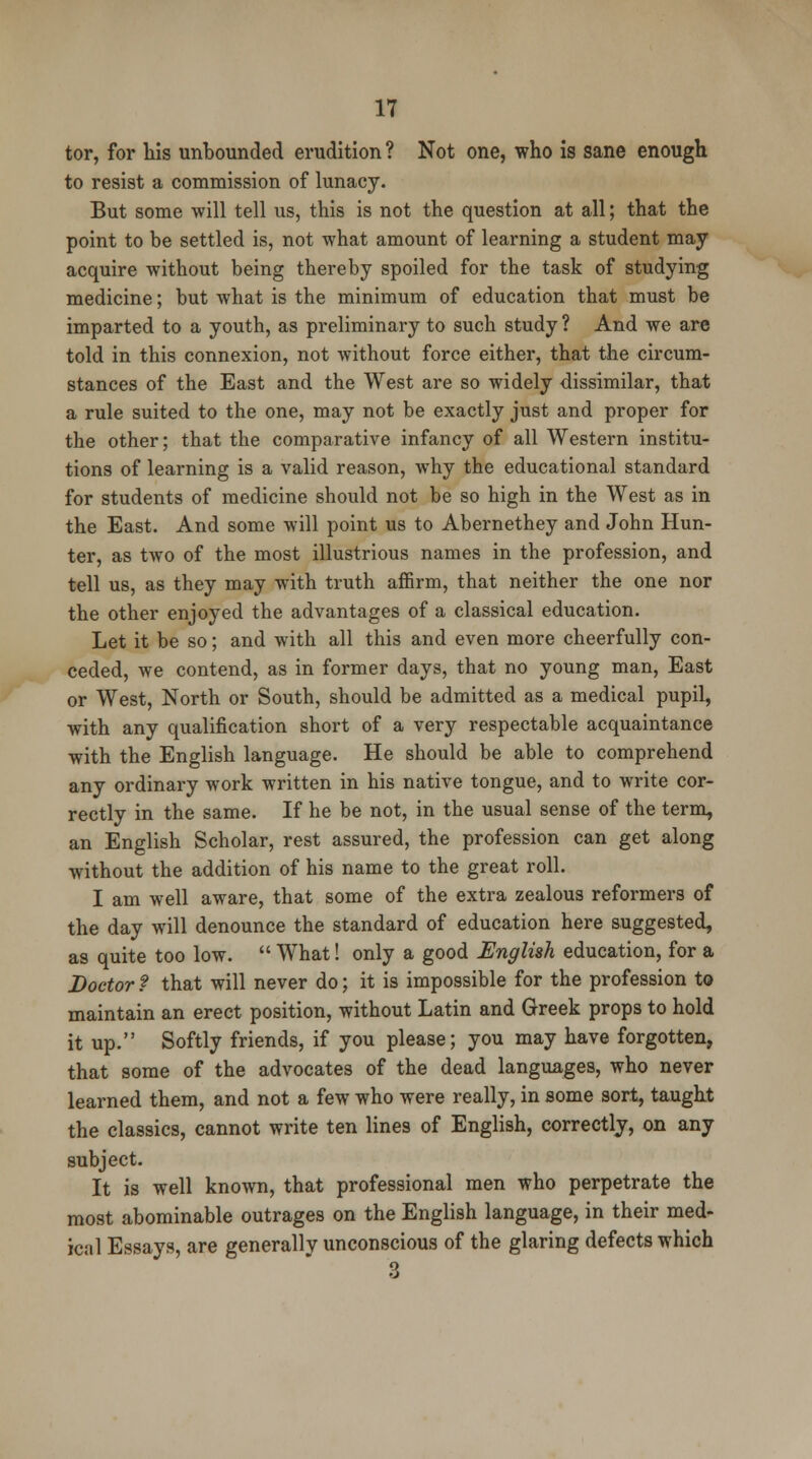 tor, for his unbounded erudition ? Not one, who is sane enough to resist a commission of lunacy. But some will tell us, this is not the question at all; that the point to be settled is, not what amount of learning a student may acquire without being thereby spoiled for the task of studying medicine; but what is the minimum of education that must be imparted to a youth, as preliminary to such study ? And we are told in this connexion, not without force either, that the circum- stances of the East and the West are so widely dissimilar, that a rule suited to the one, may not be exactly just and proper for the other; that the comparative infancy of all Western institu- tions of learning is a valid reason, why the educational standard for students of medicine should not be so high in the West as in the East. And some will point us to Abernethey and John Hun- ter, as two of the most illustrious names in the profession, and tell us, as they may with truth affirm, that neither the one nor the other enjoyed the advantages of a classical education. Let it be so; and with all this and even more cheerfully con- ceded, we contend, as in former days, that no young man, East or West, North or South, should be admitted as a medical pupil, with any qualification short of a very respectable acquaintance with the English language. He should be able to comprehend any ordinary work written in his native tongue, and to write cor- rectly in the same. If he be not, in the usual sense of the term, an English Scholar, rest assured, the profession can get along without the addition of his name to the great roll. I am well aware, that some of the extra zealous reformers of the day will denounce the standard of education here suggested, as quite too low.  What! only a good English education, for a Doctor ? that will never do; it is impossible for the profession to maintain an erect position, without Latin and Greek props to hold it up. Softly friends, if you please; you may have forgotten, that some of the advocates of the dead languages, who never learned them, and not a few who were really, in some sort, taught the classics, cannot write ten lines of English, correctly, on any subject. It is well known, that professional men who perpetrate the most abominable outrages on the English language, in their med- ical Essays, are generally unconscious of the glaring defects which 3