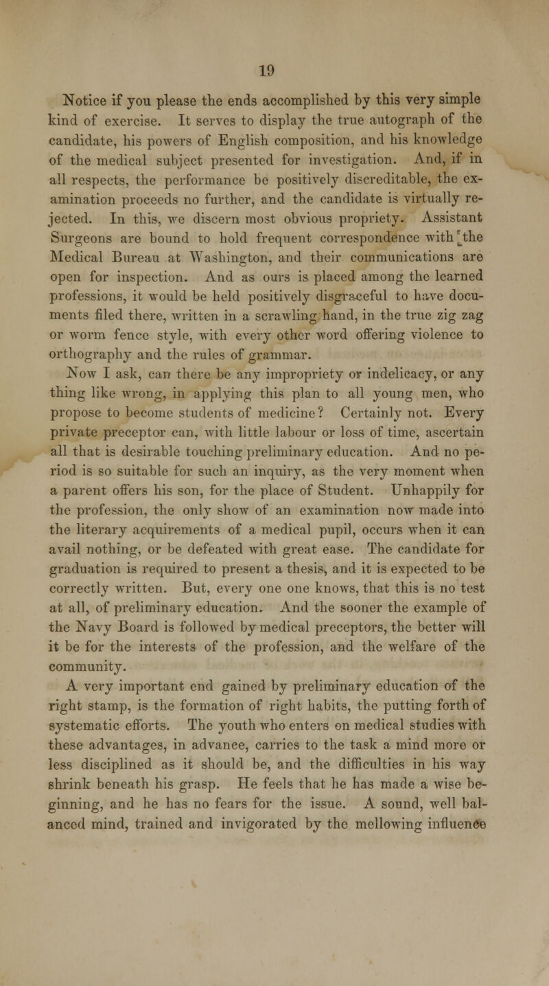 Notice if you please the ends accomplished by this very simple kind of exercise. It serves to display the true autograph of the candidate, his powers of English composition, and his knowledge of the medical subject presented for investigation. And, if in all respects, the performance be positively discreditable, the ex- amination proceeds no further, and the candidate is virtually re- jected. In this, we discern most obvious propriety. Assistant Surgeons are bound to hold frequent correspondence with^the Medical Bureau at Washington, and their communications are open for inspection. And as ours is placed among the learned professions, it would be held positively disgraceful to have docu- ments filed there, written in a scrawling hand, in the true zig zag or worm fence style, with every other word offering violence to orthography and the rules of grammar. Now I ask, can there be any impropriety or indelicacy, or any thing like wrong, in applying this plan to all young men, who propose to become students of medicine ? Certainly not. Every private preceptor can, with little labour or loss of time, ascertain all that is desirable touching preliminary education. And no pe- riod is so suitable for such an inquiry, as the very moment when a parent offers his son, for the place of Student. Unhappily for the profession, the only show of an examination now made into the literary acquirements of a medical pupil, occurs when it can avail nothing, or be defeated with great ease. The candidate for graduation is required to present a thesis, and it is expected to be correctly written. But, every one one knows, that this is no test at all, of preliminary education. And the sooner the example of the Navy Board is followed by medical preceptors, the better will it be for the interests of the profession, and the welfare of the community. A very important end gained by preliminary education of the right stamp, is the formation of right habits, the putting forth of systematic efforts. The youth who enters on medical studies with these advantages, in advance, carries to the task a mind more or less disciplined as it should be, and the difficulties in his way shrink beneath his grasp. He feels that he has made a wise be- ginning, and he has no fears for the issue. A sound, well bal- anced mind, trained and invigorated by the mellowing influence