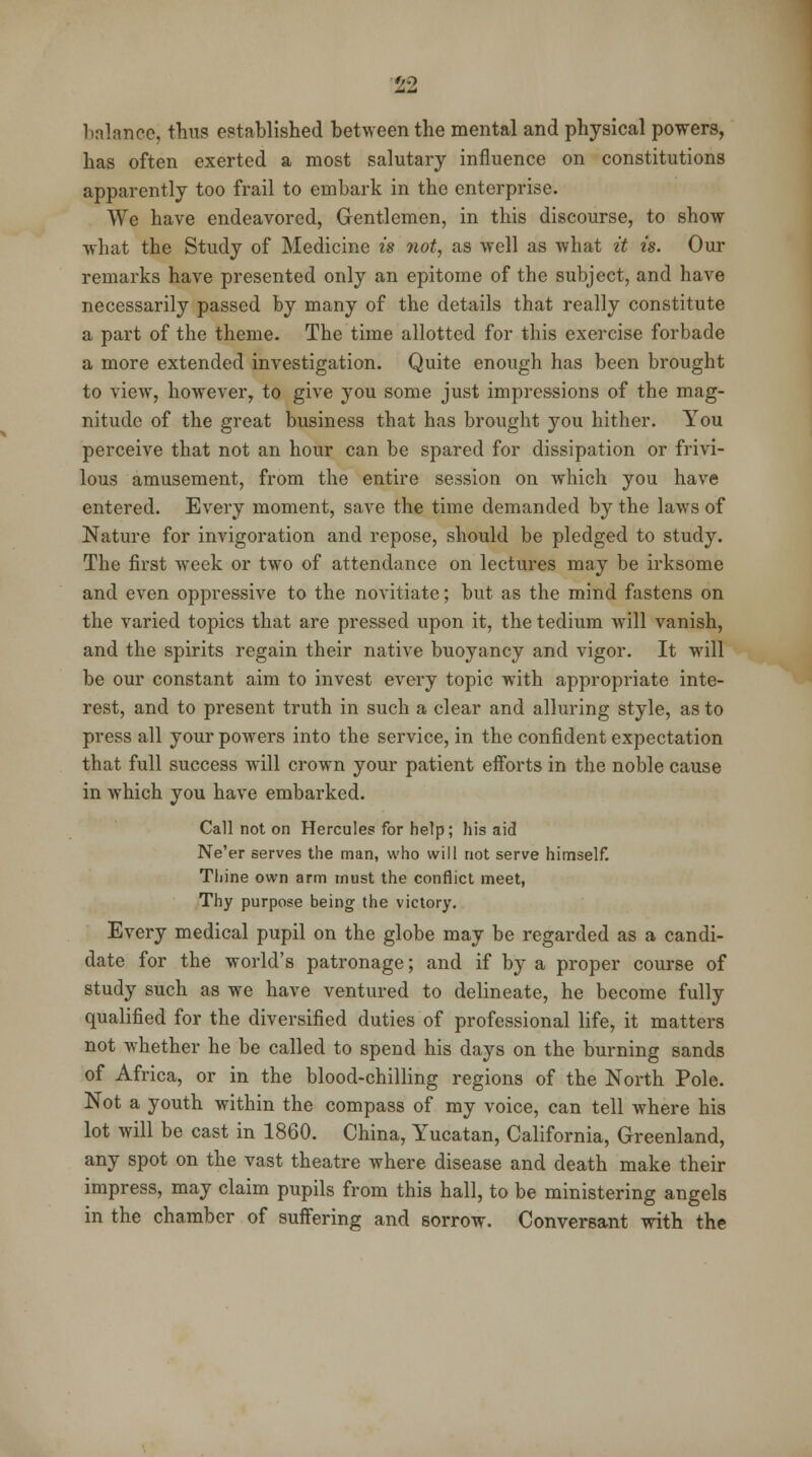 balance, thus established between the mental and physical powers, has often exerted a most salutary influence on constitutions apparently too frail to embark in the enterprise. We have endeavored, Gentlemen, in this discourse, to show what the Study of Medicine is not, as well as what it is. Our remarks have presented only an epitome of the subject, and have necessarily passed by many of the details that really constitute a part of the theme. The time allotted for this exercise forbade a more extended investigation. Quite enough has been brought to view, however, to give you some just impressions of the mag- nitude of the great business that has brought you hither. You perceive that not an hour can be spared for dissipation or frivi- lous amusement, from the entire session on which you have entered. Every moment, save the time demanded by the laws of Nature for invigoration and repose, should be pledged to study. The first week or two of attendance on lectures may be irksome and even oppressive to the novitiate; but as the mind fastens on the varied topics that are pressed upon it, the tedium will vanish, and the spirits regain their native buoyancy and vigor. It will be our constant aim to invest every topic with appropriate inte- rest, and to present truth in such a clear and alluring style, as to press all your powers into the service, in the confident expectation that full success will crown your patient efforts in the noble cause in which you have embarked. Call not on Hercules for help; his aid Ne'er serves the man, who will not serve himself. Thine own arm must the conflict meet, Thy purpose being the victory. Every medical pupil on the globe may be regarded as a candi- date for the world's patronage; and if by a proper course of study such as we have ventured to delineate, he become fully qualified for the diversified duties of professional life, it matters not whether he be called to spend his days on the burning sands of Africa, or in the blood-chilling regions of the North Pole. Not a youth within the compass of my voice, can tell where his lot will be cast in 1860. China, Yucatan, California, Greenland, any spot on the vast theatre where disease and death make their impress, may claim pupils from this hall, to be ministering angels in the chamber of suffering and sorrow. Conversant with the