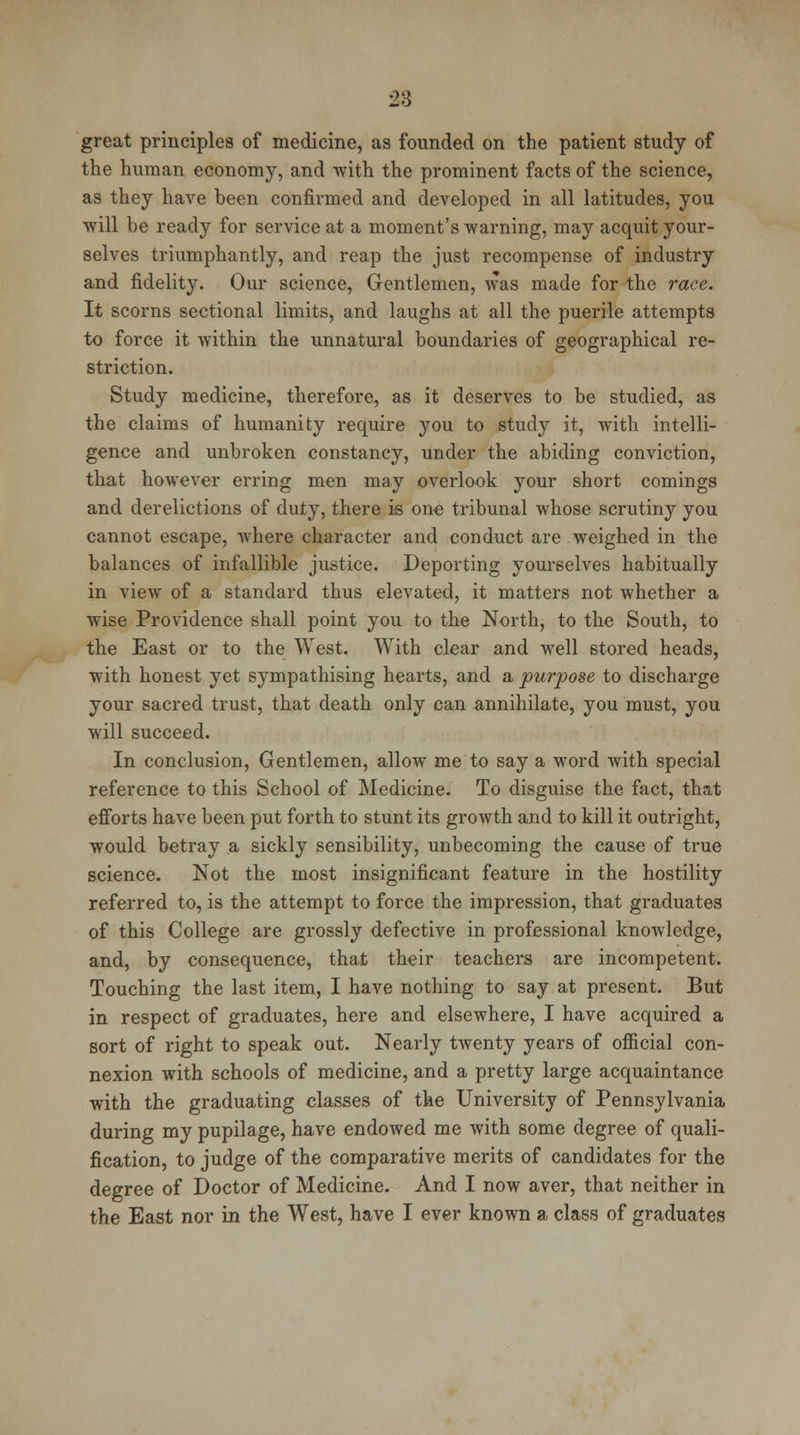 28 great principles of medicine, as founded on the patient study of the human economy, and with the prominent facts of the science, as they have been confirmed and developed in all latitudes, you ■will be ready for service at a moment's warning, may acquit your- selves triumphantly, and reap the just recompense of industry and fidelity. Our science, Gentlemen, was made for the race. It scorns sectional limits, and laughs at all the puerile attempts to force it within the unnatural boundaries of geographical re- striction. Study medicine, therefore, as it deserves to be studied, as the claims of humanity require you to study it, with intelli- gence and unbroken constancy, under the abiding conviction, that however erring men may overlook your short comings and derelictions of duty, there is one tribunal whose scrutiny you cannot escape, where character and conduct are weighed in the balances of infallible justice. Deporting yourselves habitually in view of a standard thus elevated, it matters not whether a wise Providence shall point you to the North, to the South, to the East or to the West. With clear and well stored heads, with honest yet sympathising hearts, and a purpose to discharge your sacred trust, that death only can annihilate, you must, you will succeed. In conclusion, Gentlemen, allow me to say a word with special reference to this School of Medicine. To disguise the fact, that efforts have been put forth to stunt its growth and to kill it outright, would betray a sickly sensibility, unbecoming the cause of true science. Not the most insignificant feature in the hostility referred to, is the attempt to force the impression, that graduates of this College are grossly defective in professional knowledge, and, by consequence, that their teachers are incompetent. Touching the last item, I have nothing to say at present. But in respect of graduates, here and elsewhere, I have acquired a sort of right to speak out. Nearly twenty years of official con- nexion with schools of medicine, and a pretty large acquaintance with the graduating classes of the University of Pennsylvania during my pupilage, have endowed me with some degree of quali- fication, to judge of the comparative merits of candidates for the degree of Doctor of Medicine. And I now aver, that neither in the East nor in the West, have I ever known a class of graduates