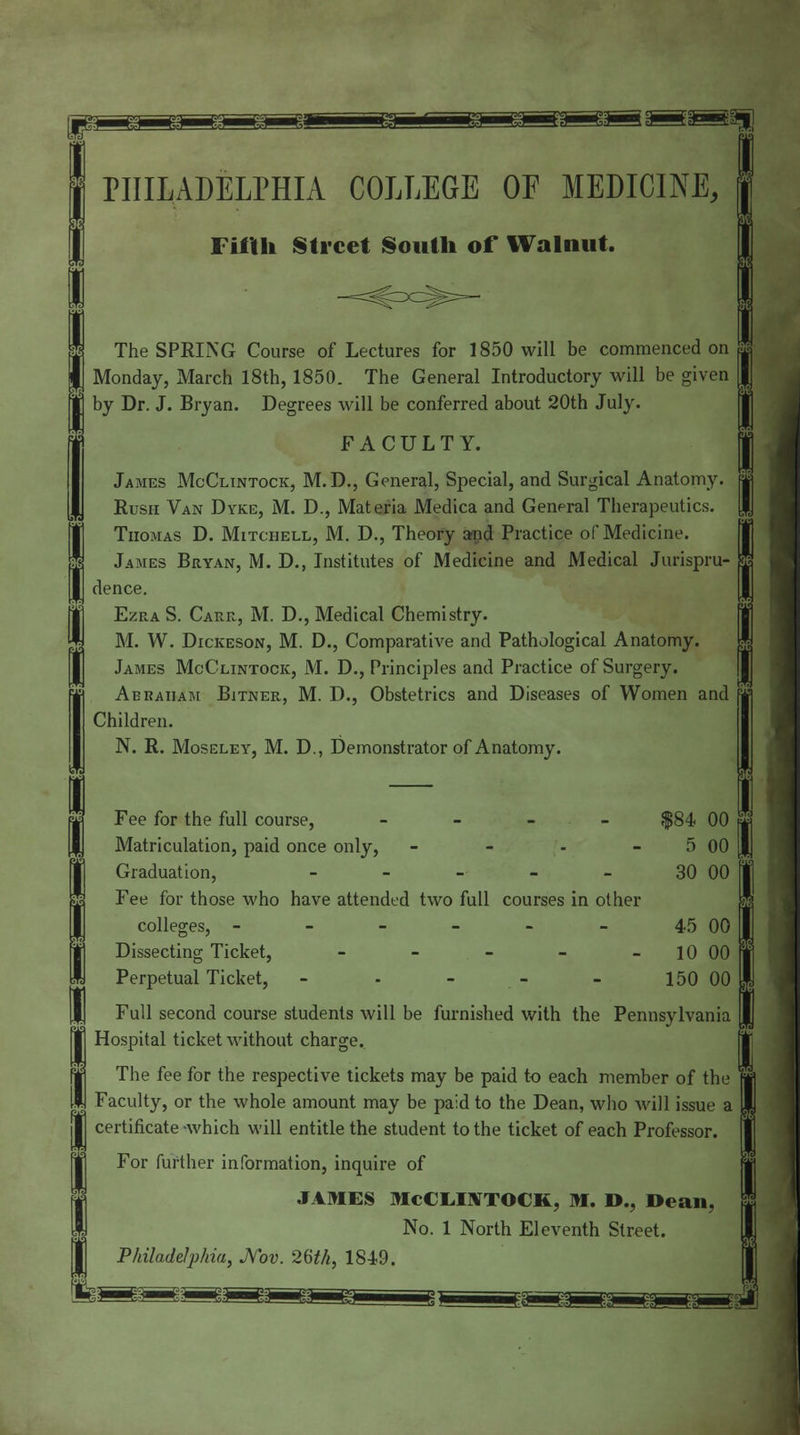 1 PHILADELPHIA COLLEGE OE MEDICINE, j Filth Street South of Walnut. n S I The SPRING Course of Lectures for 1850 will be commenced on | I Monday, March 18th, 1850. The General Introductory will be given | | by Dr. J. Bryan. Degrees will be conferred about 20th July. | FACULTY. James McClintock, M.D., General, Special, and Surgical Anatomy, j Rush Van Dyke, M. D., Materia Medica and General Therapeutics. | M Thomas D. Mitchell, M. D., Theory and Practice of Medicine. James Bryan, M. D., Institutes of Medicine and Medical Jurispru- 1 I dence. J Ezra S. Carr, M. D., Medical Chemistry. | M. W. Dickeson, M. D., Comparative and Pathological Anatomy. I James McClintock, M. D., Principles and Practice of Surgery. I Abraham Bitner, M. D., Obstetrics and Diseases of Women and f Children. N. R. Moseley, M. D., Demonstrator of Anatomy, i — s I Fee for the full course, - $84 00 | | Matriculation, paid once only, - - - 5 00 J[ Graduation, - - - - - 30 00 I i Fee for those who have attended two full courses in other colleges, - - - - - - 45 00 I | Dissecting Ticket, - 10 00 ' 1 Perpetual Ticket, - - - - - 150 00 Full second course students will be furnished with the Pennsylvania I Hospital ticket without charge. MThe fee for the respective tickets may be paid to each member of the ffl Faculty, or the whole amount may be paid to the Dean, who will issue a | I certificate -which will entitle the student to the ticket of each Professor. I For further information, inquire of J JAMES McCLOTOCK, M. D., Dean, j I No. 1 North Eleventh Street. Philadelphia, Nov. 26M, 1849.