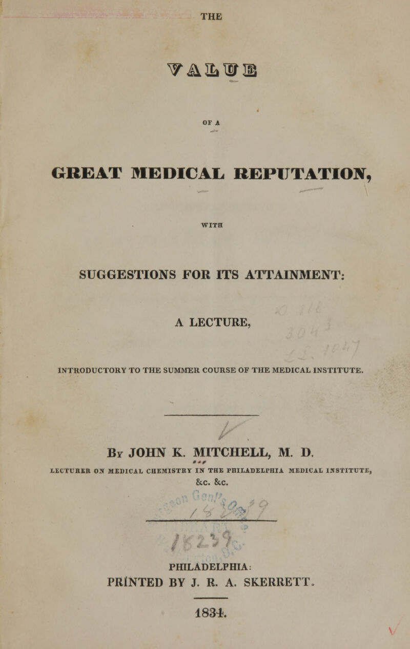 THE TiUbHTIB GREAT MEDICAL. REPUTATION, SUGGESTIONS FOR ITS ATTAINMENT: A LECTURE, INTRODUCTORY TO THE SUMMER COURSE OF THE MEDICAL INSTITUTE. By JOHN K. MITCHELL, M. D. LECTURER OK MEDICAL CHEMISTRY IN THE PHILADELPHIA MEDICAL INSTITUTE, &C. &C. PHILADELPHIA: PRINTED BY J. R. A. SKERRETT. 183*.