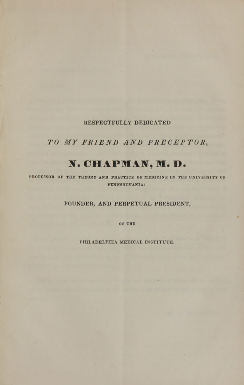 RESPECTFULLY DEDICATED TO MY FRIEND AND PRECEPTOR, IV. CHAPMAN, M. D. PROFESSOR OF THE THEORY AND PRACTICE OF MEDICINE IN THE UNIVERSITY OF PENNSYLVANIA: FOUNDER, AND PERPETUAL PRESIDENT, PHILADELPHIA MEDICAL INSTITUTE.