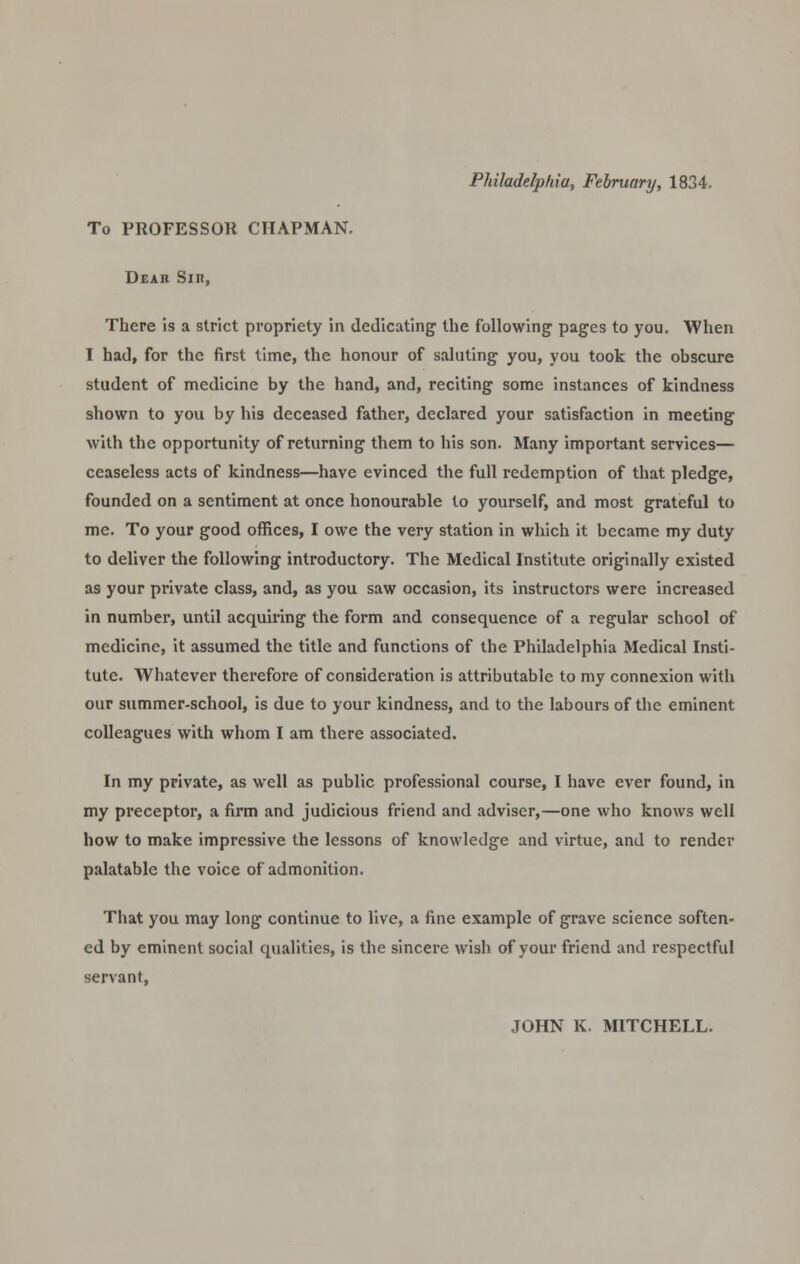 To PROFESSOR CHAPMAN. Dear Sin, There is a strict propriety in dedicating the following pages to you. When I had, for the first time, the honour of saluting you, you took the obscure student of medicine by the hand, and, reciting some instances of kindness shown to you by his deceased father, declared your satisfaction in meeting with the opportunity of returning them to his son. Many important services— ceaseless acts of kindness—have evinced the full redemption of that pledge, founded on a sentiment at once honourable to yourself, and most grateful to me. To your good offices, I owe the very station in which it became my duty to deliver the following introductory. The Medical Institute originally existed as your private class, and, as you saw occasion, its instructors were increased in number, until acquiring the form and consequence of a regular school of medicine, it assumed the title and functions of the Philadelphia Medical Insti- tute. Whatever therefore of consideration is attributable to my connexion with our summer-school, is due to your kindness, and to the labours of the eminent colleagues with whom I am there associated. In my private, as well as public professional course, I have ever found, in my preceptor, a firm and judicious friend and adviser,—one who knows well how to make impressive the lessons of knowledge and virtue, and to render palatable the voice of admonition. That you may long continue to live, a fine example of grave science soften- ed by eminent social qualities, is the sincere wish of your friend and respectful servant, JOHN K. MITCHELL.