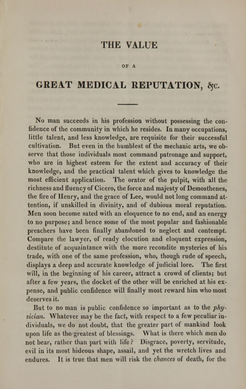 THE VALUE OF A GREAT MEDICAL REPUTATION, $c. No man succeeds in his profession without possessing the con- fidence of the community in which he resides. In many occupations, little talent, and less knowledge, are requisite for their successful cultivation. But even in the humblest of the mechanic arts, we ob- serve that those individuals most command patronage and support, who are in highest esteem for the extent and accuracy of their knowledge, and the practical talent which gives to knowledge the most efficient application. The orator of the pulpit, with all the richness and fluency of Cicero, the force and majesty of Demosthenes, the fire of Henry, and the grace of Lee, would not long command at- tention, if unskilled in divinity, and of dubious moral reputation. Men soon become sated with an eloquence to no end, and an energy to no purpose; and hence some of the most popular and fashionable preachers have been finally abandoned to neglect and contempt. Compare the lawyer, of ready elocution and eloquent expression, destitute of acquaintance with the more recondite mysteries of his trade, with one of the same profession, who, though rude of speech, displays a deep and accurate knowledge of judicial lore. The first will, in the beginning of his career, attract a crowd of clients; but after a few years, the docket of the other will be enriched at his ex- pense, and public confidence will finally most reward him who most deserves it. But to no man is public confidence so important as to the phy- sician. Whatever may be the fact, with respect to a few peculiar in- dividuals, we do not doubt, that the greater part of mankind look upon life as the greatest of blessings. What is there which men do not bear, rather than part with life ? Disgrace, poverty, servitude, evil in its most hideous shape, assail, and yet the wretch lives and endures. It is true that men will risk the chances of death, for the