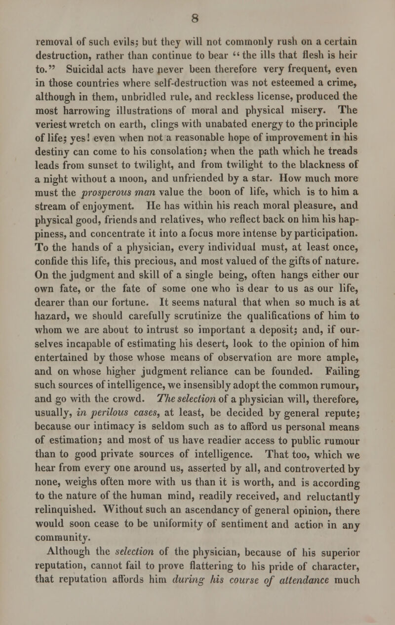 removal of such evils; but they will not commonly rush on a certain destruction, rather than continue to bear the ills that flesh is heir to. Suicidal acts have never been therefore very frequent, even in those countries where self-destruction was not esteemed a crime, although in them, unbridled rule, and reckless license, produced the most harrowing illustrations of moral and physical misery. The veriest wretch on earth, clings with unabated energy to the principle of life; yes! even when not a reasonable hope of improvement in his destiny can come to his consolation; when the path which he treads leads from sunset to twilight, and from twilight to the blackness of a night without a moon, and unfriended by a star. How much more must the prosperous man value the boon of life, which is to him a stream of enjoyment. lie has within his reach moral pleasure, and physical good, friends and relatives, who reflect back on him his hap- piness, and concentrate it into a focus more intense by participation. To the hands of a physician, every individual must, at least once, confide this life, this precious, and most valued of the gifts of nature. On the judgment and skill of a single being, often hangs either our own fate, or the fate of some one who is dear to us as our life, dearer than our fortune. It seems natural that when so much is at hazard, we should carefully scrutinize the qualifications of him to whom we are about to intrust so important a deposit; and, if our- selves incapable of estimating his desert, look to the opinion of him entertained by those whose means of observation are more ample, and on whose higher judgment reliance can be founded. Failing such sources of intelligence, we insensibly adopt the common rumour, and go with the crowd. The selection of a physician will, therefore, usually, in perilous cases, at least, be decided by general repute; because our intimacy is seldom such as to afford us personal means of estimation; and most of us have readier access to public rumour than to good private sources of intelligence. That too, which we hear from every one around us, asserted by all, and controverted by none, weighs often more with us than it is worth, and is according to the nature of the human mind, readily received, and reluctantly relinquished. Without such an ascendancy of general opinion, there would soon cease to be uniformity of sentiment and action in any community. Although the selection of the physician, because of his superior reputation, cannot fail to prove flattering to his pride of character, that reputation affords him during his course of attendance much