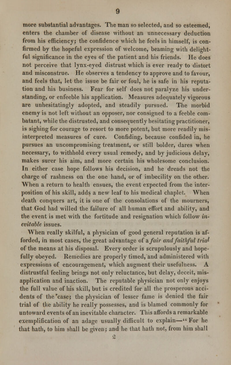 more substantial advantages. The man so selected, and so esteemed, enters the chamber of disease without an unnecessary deduction from his efficiency; the confidence which he feels in himself, is con- firmed by the hopeful expression of welcome, beaming with delight- ful significance in the eyes of the patient and his friends. He does not perceive that lynx-eyed distrust which is ever ready to distort and misconstrue. He observes a tendency to approve and to favour, and feels that, let the issue be fair or foul, he is safe in his reputa- tion and his business. Fear for self does not paralyze his under- standing, or enfeeble his application. Measures adequately vigorous are unhesitatingly adopted, and steadily pursued. The morbid enemy is not left without an opposer, nor consigned to a feeble com- batant, while the distrusted, and consequently hesitating practitioner, is sighing for courage to resort to more potent, but more readily mis- interpreted measures of cure. Confiding, because confided in, he pursues an uncompromising treatment, or still bolder, dares when necessary, to withhold every usual remedy, and by judicious delay, makes surer his aim, and more certain his wholesome conclusion. In either case hope follows his decision, and he dreads not the charge of rashness on the one hand, or of imbecility on the other. When a return to health ensues, the event expected from the inter- position of his skill, adds a new leaf to his medical chaplet. When death conquers art, it is one of the consolations of the mourners, that God had willed the failure of all human effort and ability, and the event is met with the fortitude and resignation which follow in- evitable issues. When really skilful, a physician of good general reputation is af- forded, in most cases, the great advantage of zfair and faithful trial of the means at his disposal. Every order is scrupulously and hope- fully obeyed. Remedies are properly timed, and administered with expressions of encouragement, which augment their usefulness. A distrustful feeling brings not only reluctance, but delay, deceit, mis- application and inaction. The reputable physician not only enjoys the full value of his skill, but is credited for all the prosperous acci- dents of the'case; the physician of lesser fame is denied the fair trial of the ability he really possesses, and is blamed commonly for untoward events of an inevitable character. This affords a remarkable exemplification of an adage usually difficult to explain— For he that hath, to him shall be given; and he that hath not, from him shall 2