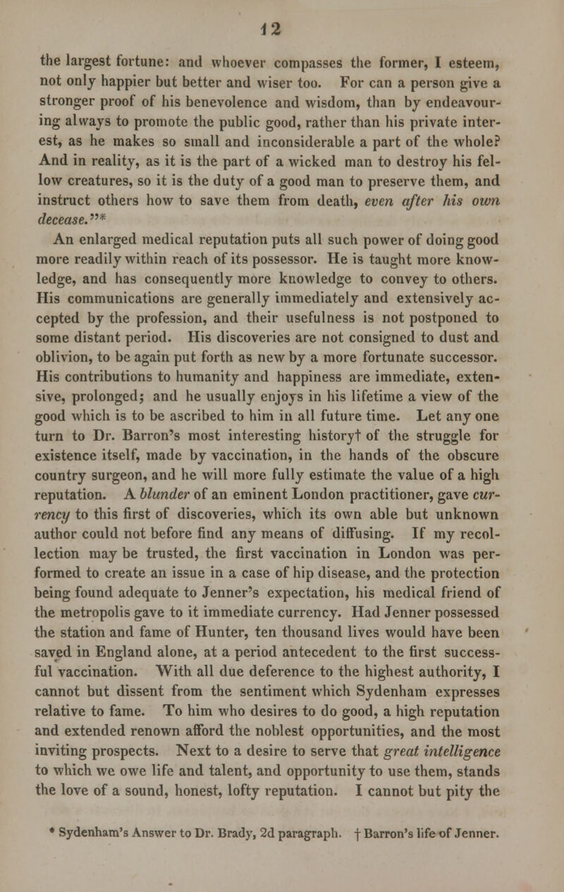 \2 the largest fortune: and whoever compasses the former, I esteem, not only happier but better and wiser too. For can a person give a stronger proof of his benevolence and wisdom, than by endeavour- ing always to promote the public good, rather than his private inter- est, as he makes so small and inconsiderable a part of the whole? And in reality, as it is the part of a wicked man to destroy his fel- low creatures, so it is the duty of a good man to preserve them, and instruct others how to save them from death, even after his own decease. * An enlarged medical reputation puts all such power of doing good more readily within reach of its possessor. He is taught more know- ledge, and has consequently more knowledge to convey to others. His communications are generally immediately and extensively ac- cepted by the profession, and their usefulness is not postponed to some distant period. His discoveries are not consigned to dust and oblivion, to be again put forth as new by a more fortunate successor. His contributions to humanity and happiness are immediate, exten- sive, prolonged; and he usually enjoys in his lifetime a view of the good which is to be ascribed to him in all future time. Let any one turn to Dr. Barron's most interesting historyt of the struggle for existence itself, made by vaccination, in the hands of the obscure country surgeon, and he will more fully estimate the value of a high reputation. A blunder of an eminent London practitioner, gave cur- rency to this first of discoveries, which its own able but unknown author could not before find any means of diffusing. If my recol- lection may be trusted, the first vaccination in London was per- formed to create an issue in a case of hip disease, and the protection being found adequate to Jenner's expectation, his medical friend of the metropolis gave to it immediate currency. Had Jenner possessed the station and fame of Hunter, ten thousand lives would have been saved in England alone, at a period antecedent to the first success- ful vaccination. With all due deference to the highest authority, I cannot but dissent from the sentiment which Sydenham expresses relative to fame. To him who desires to do good, a high reputation and extended renown afford the noblest opportunities, and the most inviting prospects. Next to a desire to serve that great intelligence to which we owe life and talent, and opportunity to use them, stands the love of a sound, honest, lofty reputation. I cannot but pity the ♦ Sydenham's Answer to Dr. Brady, 2d paragraph, f Barron's life of Jenner.