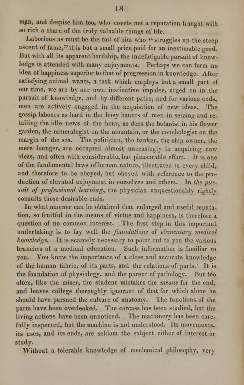 man, and despise him too, who covets not a reputation fraught with so rich a share of the truly valuable things of life. Laborious as must be the toil of him who  struggles up the steep ascent of fame, it is but a small price paid for an inestimable good. But with all its apparent hardship, the indefatigable pursuit of know- ledge is attended with many enjoyments. Perhaps we can form no idea of happiness superior to that of progression in knowledge. After satisfying animal wants, a task which employs but a small part of our time, we are by our own instinctive impulse, urged on in the pursuit of knowledge, and by different paths, and for various ends, men are actively engaged in the acquisition of new ideas. The gossip labours as hard in the busy haunts of men in seizing and re- tailing the idle news of the hour, as does the botanist in his flower garden, the mineralogist on the mountain, or the conchologist on the margin of the sea. The politician, the banker, the ship owner, the mere lounger, are occupied almost unceasingly in acquiring new ideas, and often with considerable, but pleasurable effort. It is one of the fundamental laws of human nature, illustrated in every child, and therefore to be obeyed, but obeyed with reference to the pro- duction of elevated enjoyment in ourselves and others. In the pur- suit of professional learning, the physician unquestionably rightly consults those desirable ends. In what manner can be obtained that enlarged and useful reputa- tion, so fruitful in the means of virtue and happiness, is therefore a question of no common interest. The first step in this important undertaking is to lay well the foundations of elementary medical knowledge. It is scarcely necessary to point out to you the various branches of a medical education. Such information is familiar to you. You know the importance of a close and accurate knowledge of the human fabric, of its parts, and the relations of parts. It is the foundation of physiology, and the parent of pathology. But too often, like the miser, the student mistakes the means for the end, and leaves college thoroughly ignorant of that for which alone he should have pursued the culture of anatomy. The functions of the parts have been overlooked. The carcass has been studied, but the living actions have been unnoticed. The machinery has been care- fully inspected, but the machine is not understood. Its movements, its uses, and its ends, are seldom the subject either of interest or study. Without a tolerable knowledge of mechanical philosophy, very