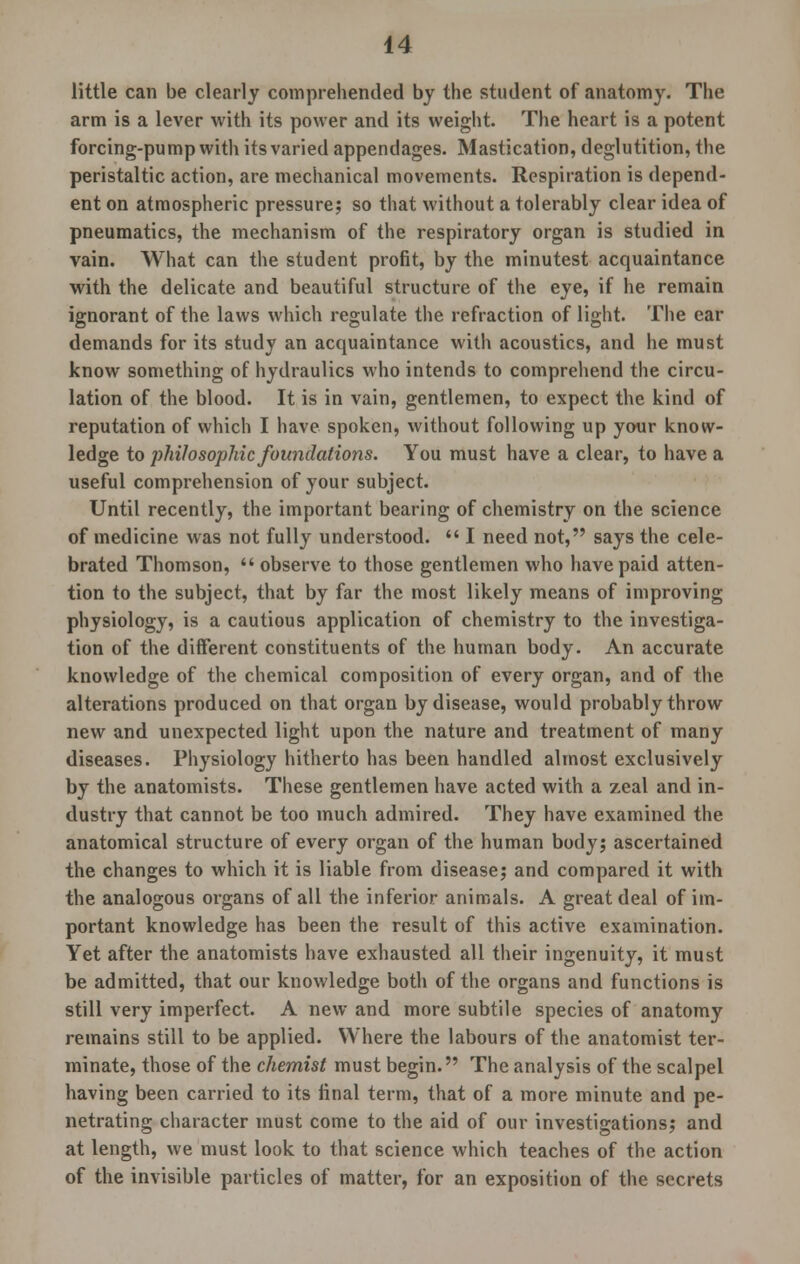 little can be clearly comprehended by the student of anatomy. The arm is a lever with its power and its weight. The heart is a potent forcing-pump with its varied appendages. Mastication, deglutition, the peristaltic action, are mechanical movements. Respiration is depend- ent on atmospheric pressure; so that without a tolerably clear idea of pneumatics, the mechanism of the respiratory organ is studied in vain. What can the student profit, by the minutest acquaintance with the delicate and beautiful structure of the eye, if he remain ignorant of the laws which regulate the refraction of light. The ear demands for its study an acquaintance with acoustics, and he must know something of hydraulics who intends to comprehend the circu- lation of the blood. It is in vain, gentlemen, to expect the kind of reputation of which I have spoken, without following up your know- ledge to philosophic foundations. You must have a clear, to have a useful comprehension of your subject. Until recently, the important bearing of chemistry on the science of medicine was not fully understood.  I need not, says the cele- brated Thomson,  observe to those gentlemen who have paid atten- tion to the subject, that by far the most likely means of improving physiology, is a cautious application of chemistry to the investiga- tion of the different constituents of the human body. An accurate knowledge of the chemical composition of every organ, and of the alterations produced on that organ by disease, would probably throw new and unexpected light upon the nature and treatment of many diseases. Physiology hitherto has been handled almost exclusively by the anatomists. These gentlemen have acted with a zeal and in- dustry that cannot be too much admired. They have examined the anatomical structure of every organ of the human body; ascertained the changes to which it is liable from disease; and compared it with the analogous organs of all the inferior animals. A great deal of im- portant knowledge has been the result of this active examination. Yet after the anatomists have exhausted all their ingenuity, it must be admitted, that our knowledge both of the organs and functions is still very imperfect. A new and more subtile species of anatomy remains still to be applied. Where the labours of the anatomist ter- minate, those of the chemist must begin. The analysis of the scalpel having been carried to its final term, that of a more minute and pe- netrating character must come to the aid of our investigations; and at length, we must look to that science which teaches of the action of the invisible particles of matter, for an exposition of the secrets