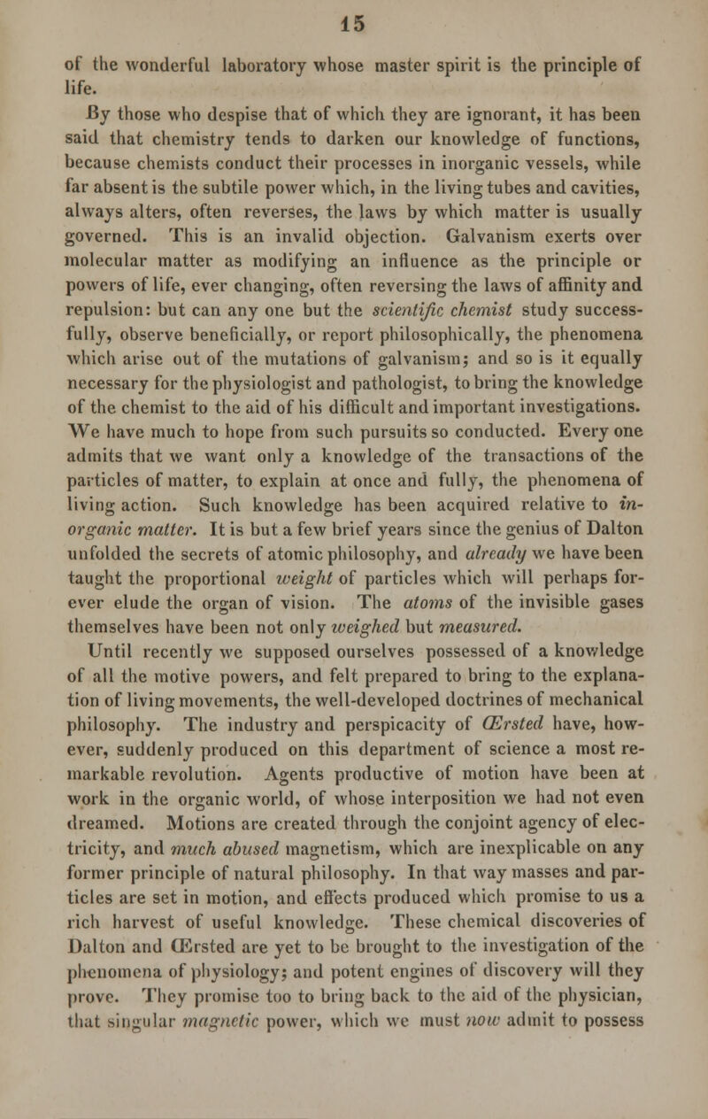 of the wonderful laboratory whose master spirit is the principle of life. By those who despise that of which they are ignorant, it has beeu said that chemistry tends to darken our knowledge of functions, because chemists conduct their processes in inorganic vessels, while far absent is the subtile power which, in the living tubes and cavities, always alters, often reverses, the laws by which matter is usually governed. This is an invalid objection. Galvanism exerts over molecular matter as modifying an influence as the principle or powers of life, ever changing, often reversing the laws of affinity and repulsion: but can any one but the scientific chemist study success- fully, observe beneficially, or report philosophically, the phenomena which arise out of the mutations of galvanism; and so is it equally necessary for the physiologist and pathologist, to bring the knowledge of the chemist to the aid of his difficult and important investigations. We have much to hope from such pursuits so conducted. Every one admits that we want only a knowledge of the transactions of the particles of matter, to explain at once and fully, the phenomena of living action. Such knowledge has been acquired relative to in- organic matter. It is but a few brief years since the genius of Dalton unfolded the secrets of atomic philosophy, and already we have been taught the proportional weight of particles which will perhaps for- ever elude the organ of vision. The atoms of the invisible gases themselves have been not only weighed but measured. Until recently we supposed ourselves possessed of a knowledge of all the motive powers, and felt prepared to bring to the explana- tion of living movements, the well-developed doctrines of mechanical philosophy. The industry and perspicacity of (Ersted have, how- ever, suddenly produced on this department of science a most re- markable revolution. Agents productive of motion have been at work in the organic world, of whose interposition we had not even dreamed. Motions are created through the conjoint agency of elec- tricity, and much abused magnetism, which are inexplicable on any former principle of natural philosophy. In that way masses and par- ticles are set in motion, and effects produced which promise to us a rich harvest of useful knowledge. These chemical discoveries of Dalton and (Ersted are yet to be brought to the investigation of the phenomena of physiology; and potent engines of discovery will they prove. They promise too to bring back to the aid of the physician, that singular magnetic power, which we must now admit to possess