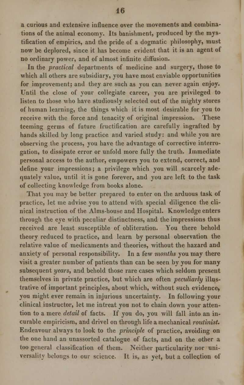 a curious and extensive influence over the movements and combina- tions of the animal economy. Its banishment, produced by the mys- tification of empirics, and the pride of a dogmatic philosophy, must now be deplored, since it has become evident that it is an agent of no ordinary power, and of almost infinite diffusion. In the practical departments of medicine and surgery, those to which all others are subsidiary, you have most enviable opportunities for improvement; and they are such as you can never again enjoy. Until the close of your collegiate career, you are privileged to listen to those who have studiously selected out of the mighty stores of human learning, the things which it is most desirable for you to receive with the force and tenacity of original impression. These teeming germs of future fructification are carefully ingrafted by hands skilled by long practice and varied study: and while you are observing the process, you have the advantage of corrective interro- gation, to dissipate error or unfold more fully the truth. Immediate personal access to the author, empowers you to extend, correct, and define your impressions; a privilege which you will scarcely ade- quately value, until it is gone forever, and you are left to the task of collecting knowledge from books alone. That you may be better prepared to enter on the arduous task of practice, let me advise you to attend with special diligence the cli- nical instruction of the Alms-house and Hospital. Knowledge enters through the eye with peculiar distinctness, and the impressions thus received are least susceptible of obliteration. You there behold theory reduced to practice, and learn by personal observation the relative value of medicaments and theories, without the hazard and anxiety of personal responsibility. In a few months you may there visit a greater number of patients than can be seen by you for many subsequent years, and behold those rare cases which seldom present themselves in private practice, but which are often peculiarly illus- trative of important principles, about which, without such evidence* you might ever remain in injurious uncertainty. In following your clinical instructor, let me intreat you not to chain down your atten- tion to a mere detail of facts. If you do, you will fall into an in- curable empiricism, and drivel on through life a mechanical routinist. Endeavour always to look to the principle of practice, avoiding on the one hand an unassorted catalogue of facts, and on the other a too general classification of them. Neither particularity nor uni- versality belongs to our science. It is, as yet, but a collection of