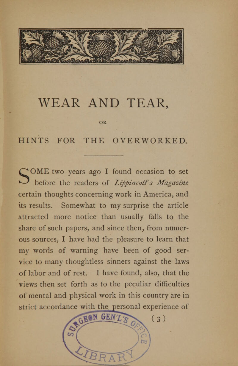 HINTS FOR THE OVERWORKED. SOME two years ago I found occasion to set before the readers of Lippincotf s Magazine certain thoughts concerning work in America, and its results. Somewhat to my surprise the article Attracted more notice than usually falls to the share of such papers, and since then, from numer- ous sources, I have had the pleasure to learn that my words of warning have been of good ser- vice to many thoughtless sinners against the laws of labor and of rest. I have found, also, that the views then set forth as to the peculiar difficulties of mental and physical work in this country are in strict accordance with the personal experience of