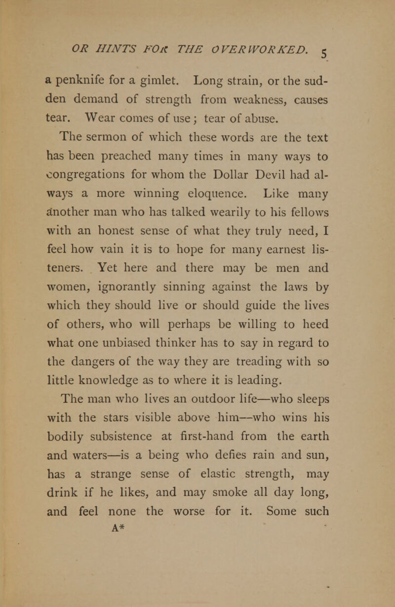 a penknife for a gimlet. Long strain, or the sud- den demand of strength from weakness, causes tear. Wear comes of use; tear of abuse. The sermon of which these words are the text has been preached many times in many ways to congregations for whom the Dollar Devil had al- ways a more winning eloquence. Like many another man who has talked wearily to his fellows with an honest sense of what they truly need, I feel how vain it is to hope for many earnest lis- teners. Yet here and there may be men and women, ignorantly sinning against the laws by which they should live or should guide the lives of others, who will perhaps be willing to heed what one unbiased thinker has to say in regard to the dangers of the way they are treading with so little knowledge as to where it is leading. The man who lives an outdoor life—who sleeps with the stars visible above him—who wins his bodily subsistence at first-hand from the earth and waters—is a being who defies rain and sun, has a strange sense of elastic strength, may drink if he likes, and may smoke all day long, and feel none the worse for it. Some such A*