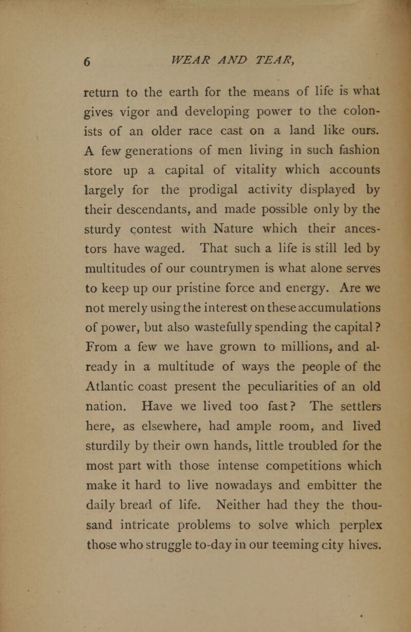 return to the earth for the means of life is what gives vigor and developing power to the colon- ists of an older race cast on a land like ours. A few generations of men living in such fashion store up a capital of vitality which accounts largely for the prodigal activity displayed by their descendants, and made possible only by the sturdy contest with Nature which their ances- tors have waged. That such a life is still led by multitudes of our countrymen is what alone serves to keep up our pristine force and energy. Are we not merely using the interest on these accumulations of power, but also wastefully spending the capital? From a few we have grown to millions, and al- ready in a multitude of ways the people of the Atlantic coast present the peculiarities of an old nation. Have we lived too fast? The settlers here, as elsewhere, had ample room, and lived sturdily by their own hands, little troubled for the most part with those intense competitions which make it hard to live nowadays and embitter the daily bread of life. Neither had they the thou- sand intricate problems to solve which perplex those who struggle to-day in our teeming city hives.