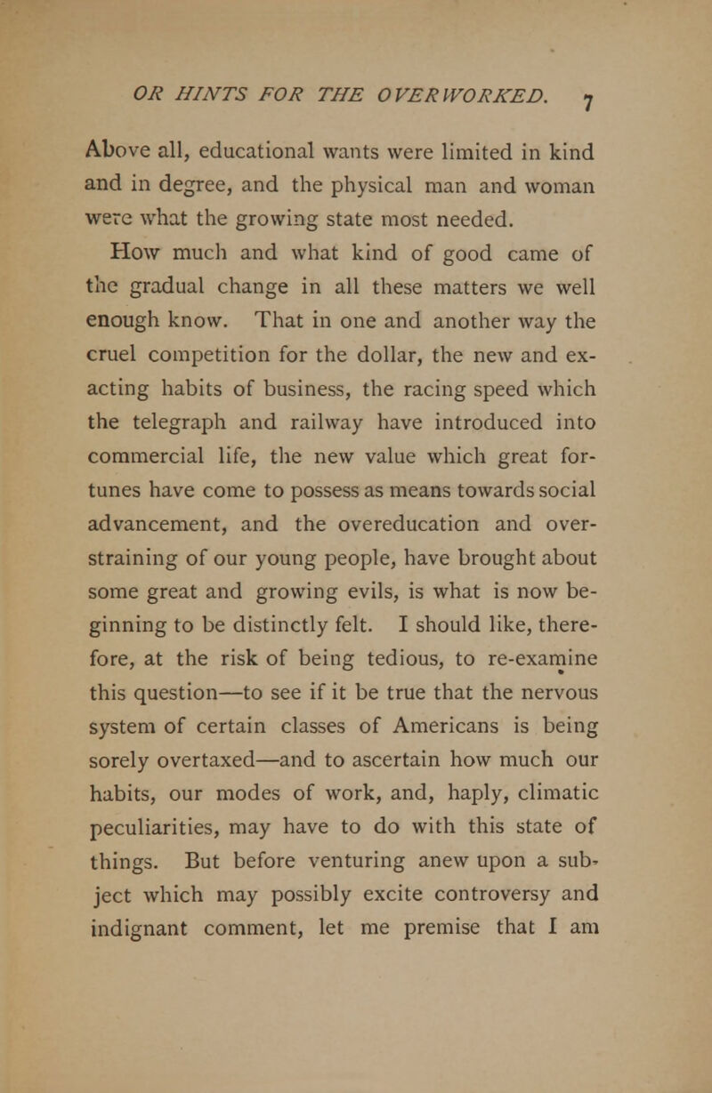 Above all, educational wants were limited in kind and in degree, and the physical man and woman were what the growing state most needed. How much and what kind of good came of the gradual change in all these matters we well enough know. That in one and another way the cruel competition for the dollar, the new and ex- acting habits of business, the racing speed which the telegraph and railway have introduced into commercial life, the new value which great for- tunes have come to possess as means towards social advancement, and the overeducation and over- straining of our young people, have brought about some great and growing evils, is what is now be- ginning to be distinctly felt. I should like, there- fore, at the risk of being tedious, to re-examine this question—to see if it be true that the nervous system of certain classes of Americans is being sorely overtaxed—and to ascertain how much our habits, our modes of work, and, haply, climatic peculiarities, may have to do with this state of things. But before venturing anew upon a sub' ject which may possibly excite controversy and indignant comment, let me premise that I am