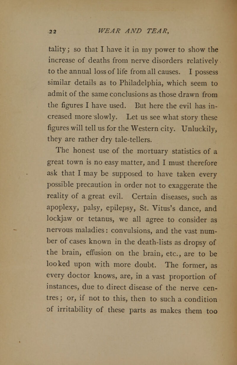 tality; so that I have it in my power to show the increase of deaths from nerve disorders relatively to the annual loss of life from all causes. I possess similar details as to Philadelphia, which seem to admit of the same conclusions as those drawn from the figures I have used. But here the evil has in- creased more slowly. Let us see what story these figures will tell us for the Western city. Unluckily, they are rather dry tale-tellers. The honest use of the mortuary statistics of a great town is no easy matter, and I must therefore ask that I may be supposed to have taken every possible precaution in order not to exaggerate the reality of a great evil. Certain diseases, such as apoplexy, palsy, epilepsy, St. Vitus's dance, and lockjaw or tetanus, we all agree to consider as nervous maladies: convulsions, and the vast num- ber of cases known in the death-lists as dropsy of the brain, effusion on the brain, etc., are to be looked upon with more doubt. The former, as every doctor knows, are, in a vast proportion of instances, due to direct disease of the nerve cen- tres ; or, if not to this, then to such a condition of irritability of these parts as makes them too