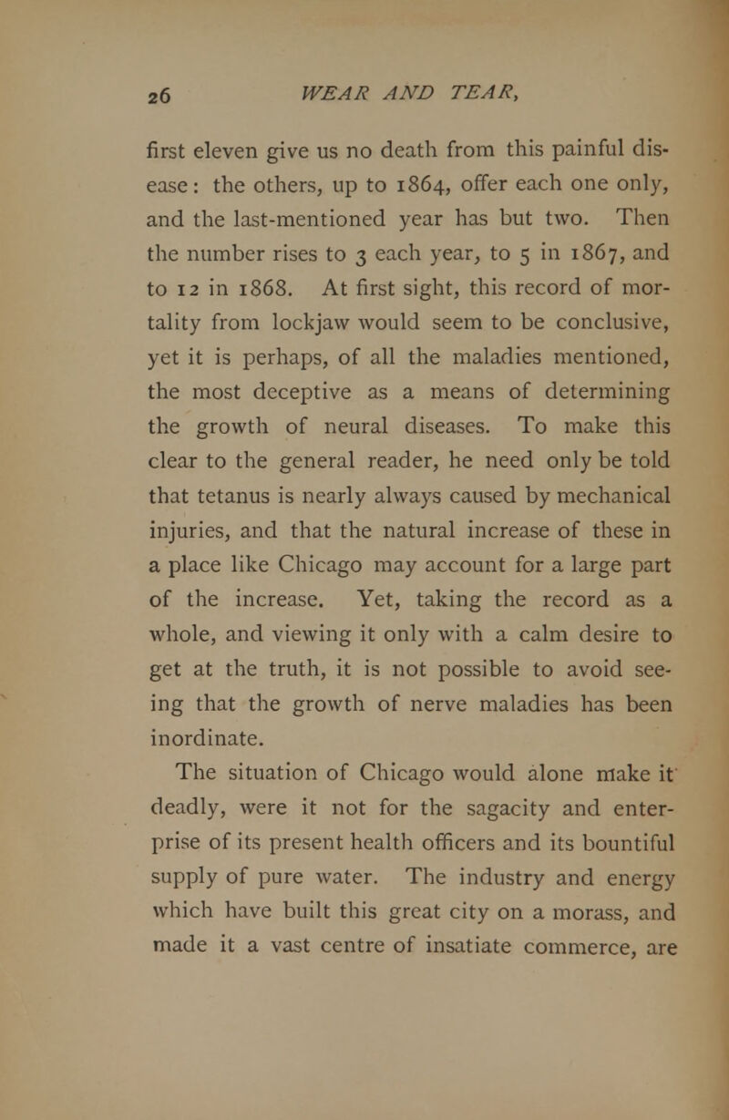 first eleven give us no death from this painful dis- ease: the others, up to 1864, offer each one only, and the last-mentioned year has but two. Then the number rises to 3 each year, to 5 in 1867, and to 12 in 1868. At first sight, this record of mor- tality from lockjaw would seem to be conclusive, yet it is perhaps, of all the maladies mentioned, the most deceptive as a means of determining the growth of neural diseases. To make this clear to the general reader, he need only be told that tetanus is nearly always caused by mechanical injuries, and that the natural increase of these in a place like Chicago may account for a large part of the increase. Yet, taking the record as a whole, and viewing it only with a calm desire to get at the truth, it is not possible to avoid see- ing that the growth of nerve maladies has been inordinate. The situation of Chicago would alone make it deadly, were it not for the sagacity and enter- prise of its present health officers and its bountiful supply of pure water. The industry and energy which have built this great city on a morass, and made it a vast centre of insatiate commerce, are