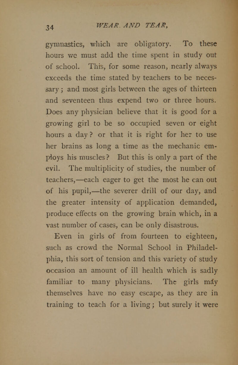 gymnastics, which are obligatory. To these hours wc must add the time spent in study out of school. This, for some reason, nearly always exceeds the time stated by teachers to be neces- sary ; and most girls between the ages of thirteen and seventeen thus expend two or three hours. Does any physician believe that it is good for a growing girl to be so occupied seven or eight hours a day ? or that it is right for her to use her brains as long a time as the mechanic em- ploys his muscles ? But this is only a part of the evil. The multiplicity of studies, the number of teachers,—each eager to get the most he can out of his pupil,—the severer drill of our day, and the greater intensity of application demanded, produce effects on the growing brain which, in a vast number of cases, can be only disastrous. Even in girls of from fourteen to eighteen, such as crowd the Normal School in Philadel- phia, this sort of tension and this variety of study occasion an amount of ill health which is sadly familiar to many physicians. The girls mdy themselves have no easy escape, as they are in training to teach for a living; but surely it were