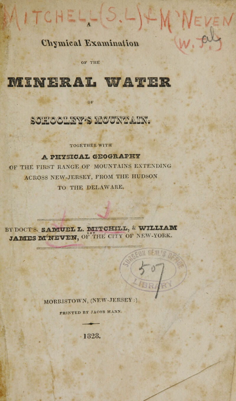 CV^mie&Y Exa\\\iv\aUov\ TOGETHER WITH A PHYSICAL GEOGRAPHY OF THE FIRST RANGE OF MOUNTAINS EXTENDING ACROSS NEW-JERSEY, FROM THE HUDSON TO THE DELAWARE. BY DOCT'S. SAMUEL L. MXTCHXLL, & WILLIAM JAMES M'NEVEN, Of'tHE CITY OF NEW-YORK. f* MORRISTOWN, (NEW-JERSEY :) PRINTED BY JACOB MANN. 1«28.