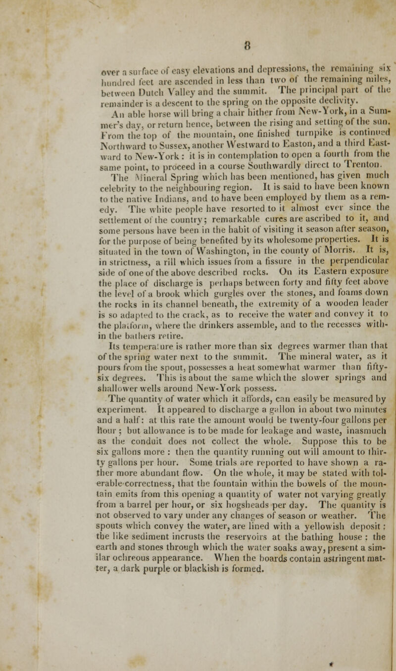 over a surface of easy elevations and depressions, the remaining si* hundred feet are ascended in less than two of the remaining miles, between Dutch Valley and the summit. The principal part of the remainder i< a descent to the spring on the opposite declivity. An aide horse will bring a chair hither from New-York, in a Sum- mer's day, or return hence, between the rising and setting of the sun. from the top of the mountain, one finished turnpike is continued Northward to Sussex, another Westward to Easton,and a third fast- ward to New-York: it is in contemplation to open a fourth from the same point, to proceed in a course Southwardly direct to Trenton. The Mineral Spring which has been mentioned, has given much celebrity to the neighbouring region. It is said to have been known to the native Indians, and to have been employed by them as a rem- edy. The white people have resorted to it almost ever since the settlement o! the country; remarkable cures are ascribed to it, and some persons have been in the habit of visiting it season after season, for the purpose of being benefited by its wholesome properties. It is situated in the town of Washington, in the county of Morris. It is, in strictness, a rill which issues from a fissure in the perpendicular side of one of the above described rocks. On its Eastern exposure the place of discharge is perhaps between forty and fifty feet above the level of a brook which gurgles over the stones, and foams down the rocks in its channel beneath, the extremity of a wooden leader is so adapted to the crack, as to receive the water and convey it to the platform, where the drinkers assemble, and to the recesses with- in the bathers retire. Its tempera: ure is rather more than six degrees warmer than that of the spring water next to the summit. The mineral water, as it pours from the spout, possesses a heat somewhat warmer than fifty- six degrees. This is about the same which the slower springs and shallower wells around New-York possess. The quantity of water which it affords, can easily be measured by experiment. It appeared to discharge a gallon in about two minutes and a half: at this rate the amount would be twenty-four gallons per hour ; but allowance is to be made for leakage and waste, inasmuch as the conduit does not collect the whole. Suppose this to be six gallons more : then the quantity running out will amount to thir- ty gallons per hour. Some trials are reported to have shown a ra- ther more abundant flow. On the whole, it may be stated with tol- erablecorrectness, that the fountain within the bowels of the moun- tain emits from this opening a quantity of water not varying greatly from a barrel per hour, or six hogsheads per day. The quantity is not observed to vary under any changes of season or weather. The spouts which convey the water, are lined with a yellowish deposit : the like sediment incrusts the reservoirs at the bathing house : the earth and stones through which the water soaks away, present a sim- ilar ochreous appearance. When the boards contain astringent mat- ter, a dark purple or blackish is formed.