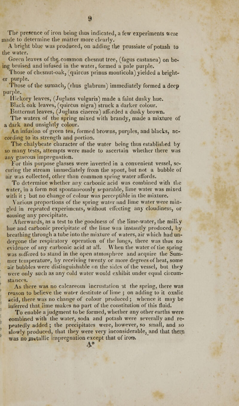 The presence of iron being thus indicated, a few experiments were made to determine the matter more clearly. A bright blue was produced, on adding the prussiate of potash to the water. Green leaves of the common chesnut tree, (fagus castanea) on be- ing bruised and infused in the water, formed a pale purple. Those of chesnut-oak, (quircus prinus raonticola) yielded a bright- er purple. Those of the sumach, (rhus glabrum) immediately formed a deep purple. Hickory leaves, (Juglans vulgaris) made a faint dusky hue. Black oak leaves, (quircus nigra) struck a darker colour. Butternut leaves, (Juglans cinerea) afforded a dusky brown. The waters of the spring mixed with brandy, made a mixture of a dark and unsightly colour. An infusion of green tea, formed browns, purples, and blacks, ac- cording to its strength and portion. The chalybeate character of the water being thus established by so many tests, attempts were made to ascertain whether there was any gaseous impregnation. For this purpose glasses were inverted in a convenient vessel, se- curing the stream immediately from the spout, but not a bubble of air was collected, other than common spring water affords. To determine whether any carbonic acid was combined with the water, in a form not spontaneously separable, lime water was mixed with it ; but no change of colour was perceptible in the mixture. Various proportions of the spring water and lime water were min- gled in repeated experiments, without effecting any cloudiness, or eausing any precipitate. Afterwards, as a test to the goodness of the lime-water, the milky hue and carbonic precipitate of the lime was instantly produced, by breathing through a tube into the mixture of waters, air which had un- dergone the respiratory operation of the lungs, there was thus no evidence of any carbonic acid at all. When the water of the spring was suffered to stand in the open atmosphere and acquire the Sum- mer temperature, by receiving twenty or more degrees of heat, some air bubbles were distinguishable on the sides of the vessel, but they were only such as any cold water would exhibit under equal circum- stances. As there was no calcareous incrustation at the spring, there was reason to believe the water destitute of lime ; on adding to it oxalic acid, there was no change of colour produced ; whence it may be inferred that iime makes no part of the constitution of this fluid. To enable a judgment to be formed, whether any other earths were combined with the water, soda and potash were severally and re- peatedly added ; the precipitates were, however, so small, and so slowly produced, that they were very inconsiderable, and that there, was no .metallic impregnation except that of horn 4*