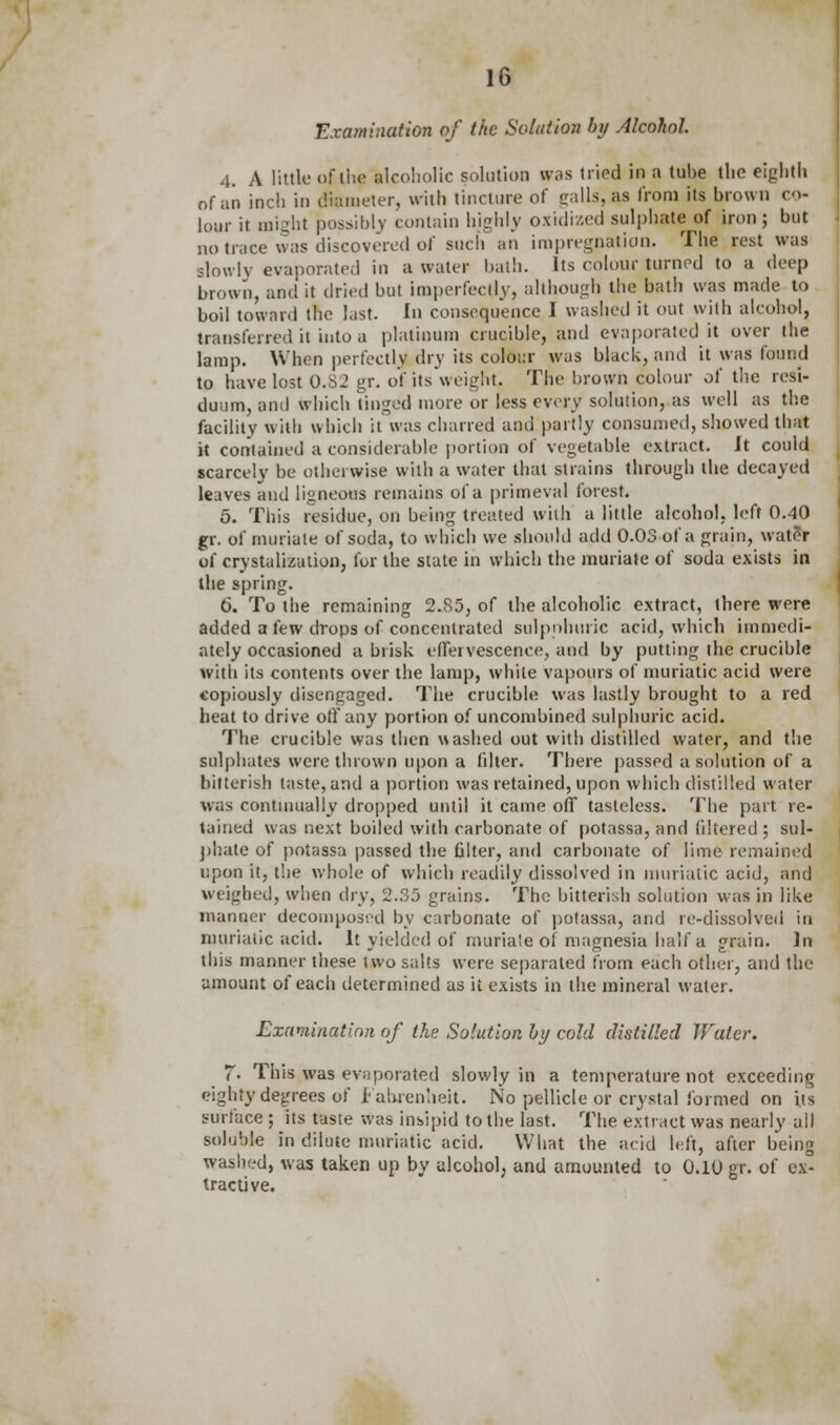 Examination of the Solution by Alcohol. 4. A little of the alcoholic solution was tried in a tube the eighth of an inch in diameter, wilt) tincture of trails, as from its brown co- lour it might possibly contain highly oxidized sulphate of iron; but no trace was discovered of such an impregnation. The rest was slowly evaporated in a water bath. Its colour turned to a deep brown, and it dried but imperfectly, although the bath was made to boil toward the List. In consequence I washed it out with alcohol, transferred it into a platinum crucible, and evaporated it over the lamp. When perfectly dry its colour was black, and it was found to have lost U.SJ gr. of its weight. The brown colour oi' the resi- duum, and which tinged more or less every solution, as well as the facility with which it was charred and partly consumed, showed that it contained a considerable portion of vegetable extract. Jt could scarcely be otherwise with a water that strains through the decayed leaves and ligneous remains of a primeval forest. 5. This residue, on being treated with a little alcohol, left 0.40 gr. of muriate of soda, to which we should add 0.03 of a grain, water of crystalization, for the state in which the muriate of soda exists in the spring. 6. To the remaining 2.85, of the alcoholic extract, there were added a few drops of concentrated sulpnhuric acid, which immedi- ately occasioned a brisk effervescence, and by putting the crucible with its contents over the lamp, while vapours of muriatic acid were copiously disengaged. The crucible was lastly brought to a red heat to drive off any portion of uncombined sulphuric acid. The crucible was then washed out with distilled water, and the sulphates were thrown upon a filter. There passed a solution of a bitterish taste, and a portion was retained, upon which distilled water was continually dropped until it came off tasteless. The part re- tained was next boiled with carbonate of potassa, and filtered ; sul- phate of potassa passed the filter, and carbonate of lime remained upon it, the whole of which readily dissolved in muriatic acid, and weighed, when dry, 2.35 grains. The bitterish solution was in like manner decomposed by carbonate of potassa, and re-dissolved in muriatic acid. It yielded of muriate of magnesia half a grain. In this manner these two salts were separated from each other, and the amount of each determined as it exists in the mineral water. Examination of the Solution by cold distilled Water. F. This was evaporated slowly in a temperature not exceeding eighty degrees of Fahrenheit. No pellicle or crystal formed on its surface ; its taste was insipid to the last. The extract was nearly all soluble in dilute muriatic acid. What the acid left, after being washed, was taken up by alcohol, and amounted to 0.10 gr. of ex- tractive.