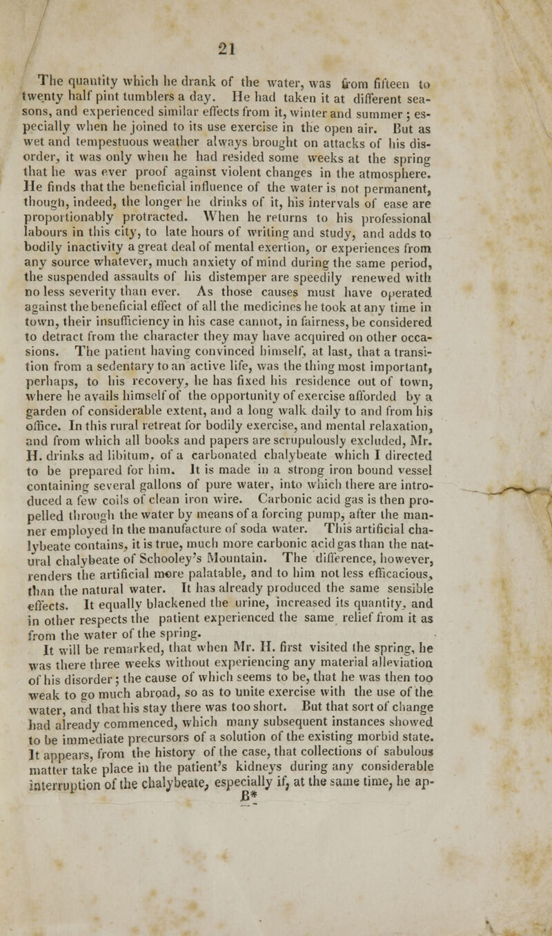 The quantity which he drank of the water, was from fifteen to twenty half pint tumblers a day. He had taken it at different sea- sons, and experienced similar effects from it, winter and summer ; es- pecially when he joined to its use exercise in the open air. But as wet and tempestuous weather always brought on attacks of his dis- order, it was only when he had resided some weeks at the spring that he was ever proof against violent changes in the atmosphere. He finds that the beneficial influence of the water is not permanent, though, indeed, the longer he drinks of it, his intervals of ease are propoitionably protracted. When he returns to his professional labours in this city, to late hours of writing and study, and adds to bodily inactivity a great deal of mental exertion, or experiences from any source whatever, much anxiety of mind during the same period, the suspended assaults of his distemper are speedily renewed with no less severity than ever. As those causes must have operated against the beneficial effect of all the medicines he took at any time in town, their insufficiency in his case cannot, in fairness, be considered to detract from the character they may have acquired on other occa- sions. The patient having convinced himself, at last, that a transi- tion from a sedentary to an active life, was the thing most important, perhaps, to his recovery, he has fixed his residence out of town, where he avails himself of the opportunity of exercise afforded by a garden of considerable extent, and a long walk daily to and from his office. In this rural retreat for bodily exercise, and mental relaxation, and from which all books and papers are scrupulously excluded, Mr. H. drinks ad libitum, of a carbonated chalybeate which I directed to be prepared for him. It is made in a strong iron bound vessel containing several gallons of pure water, into which there are intro- duced a few coils of clean iron wire. Carbonic acid gas is then pro- pelled through the water by means of a forcing pump, after the man- ner employed in the manufacture of soda water. This artificial cha- lybeate contains, it is true, much more carbonic acid gas than the nat- ural chalybeate of Schooley's Mountain. The difference, however, lenders the artificial more palatable, and to him not less efficacious, than the natural water. It has already produced the same sensible effects. It equally blackened the urine, increased its quantity, and in other respects the patient experienced the same relief from it as from the water of the spring. It will be remarked, that when Mr. H. first visited the spring, he was there three weeks without experiencing any material alleviation of his disorder; the cause of which seems to be, that he was then too weak to go much abroad, so as to Unite exercise with the use of the water and that his stay there was too short. But that sort of change had already commenced, which many subsequent instances showed to be immediate precursors of a solution of the existing morbid state. It appears from the history of the case, that collections of sabulous matter take place in the patient's kidneys during any considerable interruption of the chalybeate,, especially if; at the same time, he ap-