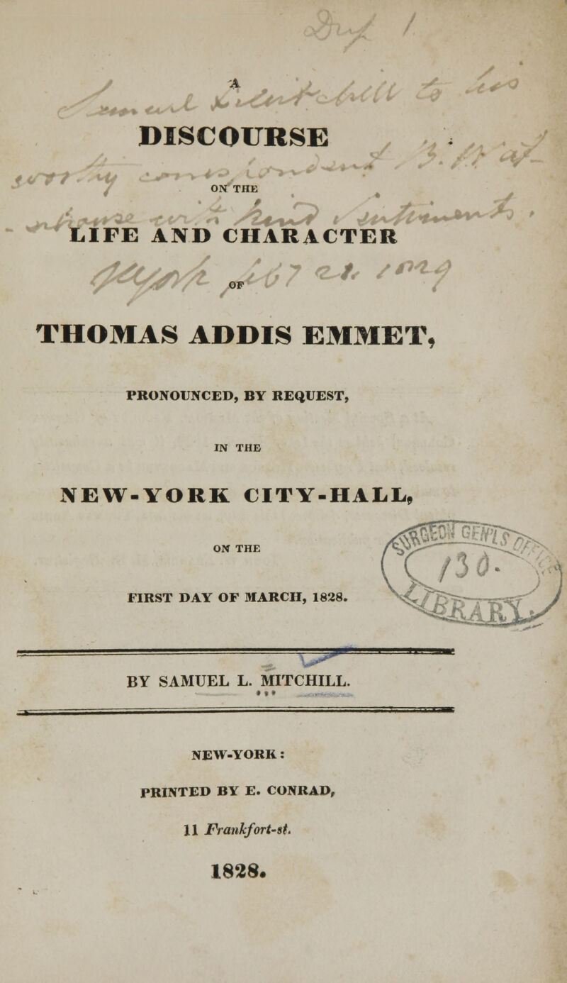 {^ ?**+ DISCOURSE - ^w LIFE AND CHARACTER THOMAS ADDIS EMMET, PRONOUNCED, BY REQUEST, NEW-YORK CITY-HALL,, ON THE FIRST DAY OF MARCH, 1828. =^ BY SAMUEL L. MITCHILL. NEW-YORK: PRINTED BY E. CONRAD, 11 Frankfort-st. 1828.