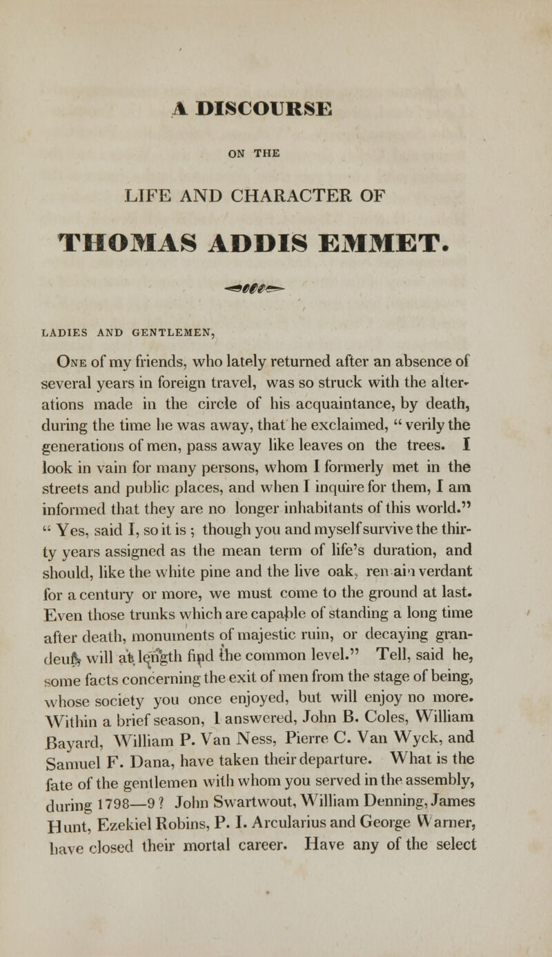 A DISCOURSE ON THE LIFE AND CHARACTER OF THOMAS ADDIS EMMET. LADIES AND GENTLEMEN, One of my friends, who lately returned after an absence of several years in foreign travel, was so struck with the alter- ations made in the circle of his acquaintance, by death, during the time he was away, that he exclaimed,  verily the generations of men, pass away like leaves on the trees. I look in vain for many persons, whom I formerly met in the streets and public places, and when I inquire for them, I am informed that they are no longer inhabitants of this world.  Yes, said I, so it is ; though you and myself survive the thir- ty years assigned as the mean term of life's duration, and should, like the white pine and the live oak, renai'i verdant for a century or more, we must come to the ground at last. Even those trunks which are capable of standing a long time after death, monuments of majestic ruin, or decaying gran- deu& will afe. length find (he common level. Tell, said he, some facts concerning the exit of men from the stage of being, whose society you once enjoyed, but will enjoy no more. Within a brief season, 1 answered, John B. Coles, William Bayard, William P. Van Ness, Pierre C. Van Wyck, and Samuel F. Dana, have taken their departure. What is the fate of the gentlemen with whom you served in the assembly, during 1798—9 ? John Swartwout, William Denning, James Hunt, Ezekiel Robins, P. I. Arcularius and George Warner, have closed their mortal career. Have any of the select