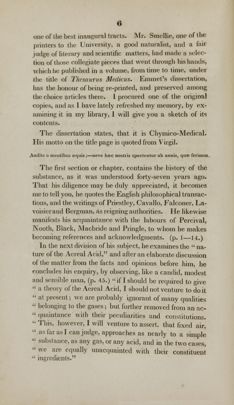 one of the best inaugural tracts. Mr. Smcllie, one of the printers to the University, a good naturalist, and a fair judge of literary and scientific matters, had made a selec- tion of those collegiate pieces that went through his hands, which he published in a volume, from time to time, under the title of Tkesaurvs Medicus. Emmet's dissertation, has the honour of being re-printed, and preserved among the choice articles there. 1 procured one of the original copies, and as 1 have lately refreshed my memory, by ex- amining it in my library, 1 will give you a sketch of its contents. The dissertation states, that it is Chymico-Medical. His motto on the title page is quoted from Virgil. Audite o mcntibus acquis ;—neve haec nostris spectentur ab annis, qua? ferimus. The first section or chapter, contains the history of the substance, as it was understood forty-seven years ago. That his diligence may be duly appreciated, it becomes me to tell you, he quotes the English philosophical transac- tions, and the writings of Priestley, Cavallo, Falconer, La- voisier and Bergman, as reigning authorities. He likewise manifests his acquaintance with the labours of Percival, Nooth, Black, Macbride and Pringle, to whom he makes becoming references and acknowledgments, (p. 1—14.) In the next division of his subject, he examines the na- ture of the Aereal Acid, and after an elaborate discussion of the matter from the facts and opinions before him, he concludes his enquiry, by observing, like a candid, modest and sensible man, (p. 45.) if I should be required to give  a theory of the Aereal Acid, I should not venture to doit  at present; we are probably ignorant of many qualities  belonging to the gases; but further removed from an ac-  quaintance with their peculiarities and constitutions. ik This, however, I will venture to assert, that fixed air,  as far as I can judge, approaches as nearly to a simple « substance, as any gas, or any acid, and in the two cases,  we are equally unacquainted with their constituent  ingredients.