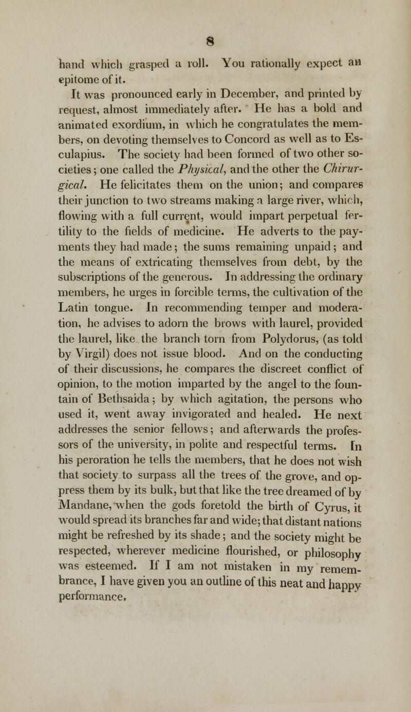 hand which grasped a roll. You rationally expect aw epitome of it. It was pronounced early in December, and printed by request, almost immediately after. He has a bold and animated exordium, in which he congratulates the mem- bers, on devoting themselves to Concord as well as to Es- culapius. The society had been formed of two other so- cieties; one called the Physical, and the other the Chirur- gical. He felicitates them on the union; and compares their junction to two streams making a large river, which, flowing with a full current, would impart perpetual fer- tility to the fields of medicine. He adverts to the pay- ments they had made; the sums remaining unpaid ; and the means of extricating themselves from debt, by the subscriptions of the generous. In addressing the ordinary members, he urges in forcible terms, the cultivation of the Latin tongue. In recommending temper and modera- tion, he advises to adorn the brows with laurel, provided the laurel, like the branch torn from Polydorus, (as told by Virgil) does not issue blood. And on the conducting of their discussions, he compares the discreet conflict of opinion, to the motion imparted by the angel to the foun- tain of Bethsaida; by which agitation, the persons who used it, went away invigorated and healed. He next addresses the senior fellows; and afterwards the profes- sors of the university, in polite and respectful terms. Fn his peroration he tells the members, that he does not wish that society to surpass all the trees of the grove, and op- press them by its bulk, but that like the tree dreamed of by Mandane, when the gods foretold the birth of Cyrus, it would spread its branches far and wide; that distant nations might be refreshed by its shade; and the society might be respected, wherever medicine flourished, or philosophy was esteemed. If I am not mistaken in my remem- brance, I have given you an outline of this neat and happy performance,