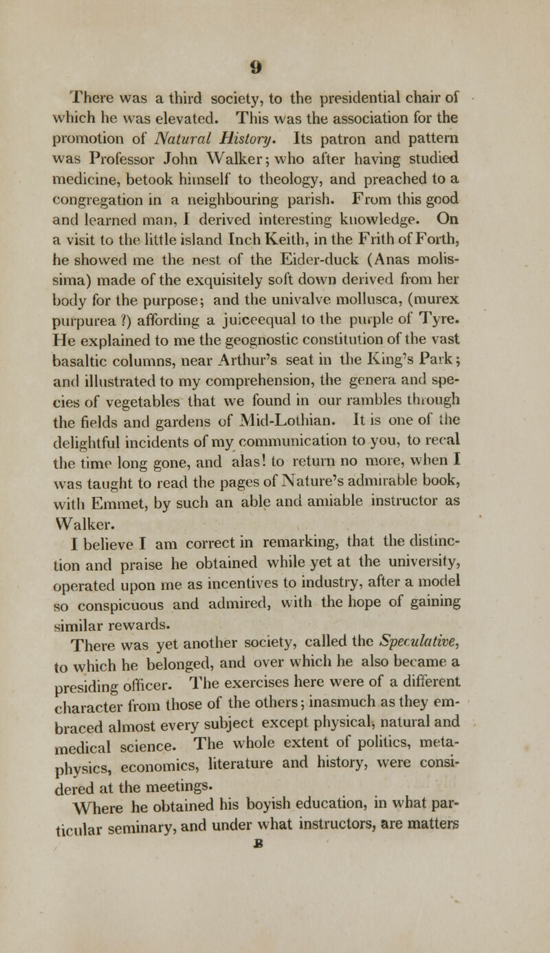 There was a third society, to the presidential chair of which he was elevated. This was the association for the promotion of Natural History. Its patron and pattern was Professor John Walker; who after having studied medicine, betook himself to theology, and preached to a congregation in a neighbouring parish. From this good and learned man, I derived interesting knowledge. On a visit to the little island Inch Keith, in the Frith of Forth, he showed me the nest of the Eider-duck (Anas molis- sima) made of the exquisitely soft down derived from her body for the purpose; and the univalve mollusca, (murex purpurea ?) affording a juiceequal to the purple of Tyre. He explained to me the geognostic constitution of the vast basaltic columns, near Arthur's seat in the King's Park; and illustrated to my comprehension, the genera and spe- cies of vegetables that we found in our rambles through the fields and gardens of Mid-Lothian. It is one of the delightful incidents of my communication to you, to recal the time long gone, and alas! to return no more, when I was taught to read the pages of Nature's admirable book, with Emmet, by such an able and amiable instructor as Walker. I believe I am correct in remarking, that the distinc- tion and praise he obtained while yet at the university, operated upon me as incentives to industry, after a model so conspicuous and admired, with the hope of gaining similar rewards. There was yet another society, called the Speculative, to which he belonged, and over which he also became a presiding officer. The exercises here were of a different character from those of the others; inasmuch as they em- braced almost every subject except physical, natural and medical science. The whole extent of politics, meta- physics, economics, literature and history, were consi- dered at the meetings. Where he obtained his boyish education, in what par- ticular seminary, and under what instructors, are matters a