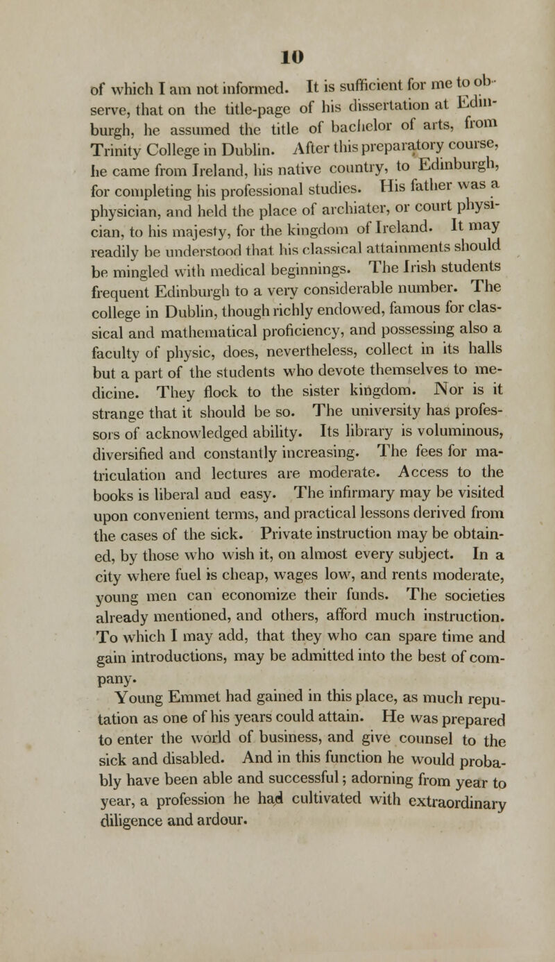 of which I am not informed. It is sufficient for me to ob serve, that on the title-page of his dissertation at Edin- burgh, he assumed the title of bachelor of arts, from Trinity College in Dublin. After this preparatory course, lie came from Ireland, his native country, to Edinburgh, for completing his professional studies. His father was a physician, and held the place of archiater, or court physi- cian, to his majesty, for the kingdom of Ireland. It may readily be understood that his classical attainments should be mingled with medical beginnings. The Irish students frequent Edinburgh to a very considerable number. The college in Dublin, though richly endowed, famous for clas- sical and mathematical proficiency, and possessing also a faculty of physic, does, nevertheless, collect in its halls but a part of the students who devote themselves to me- dicine. They flock to the sister kingdom. Nor is it strange that it should be so. The university has profes- sors of acknowledged ability. Its library is voluminous, diversified and constantly increasing. The fees for ma- triculation and lectures are moderate. Access to the books is liberal and easy. The infirmary may be visited upon convenient terms, and practical lessons derived from the cases of the sick. Private instruction may be obtain- ed, by those who wish it, on almost every subject. In a city where fuel is cheap, wages low, and rents moderate, young men can economize their funds. The societies already mentioned, and others, afford much instruction. To which I may add, that they who can spare time and gain introductions, may be admitted into the best of com- pany. Young Emmet had gained in this place, as much repu- tation as one of his years could attain. He was prepared to enter the world of business, and give counsel to the sick and disabled. And in this function he would proba- bly have been able and successful; adorning from year to year, a profession he had cultivated with extraordinary diligence and ardour.