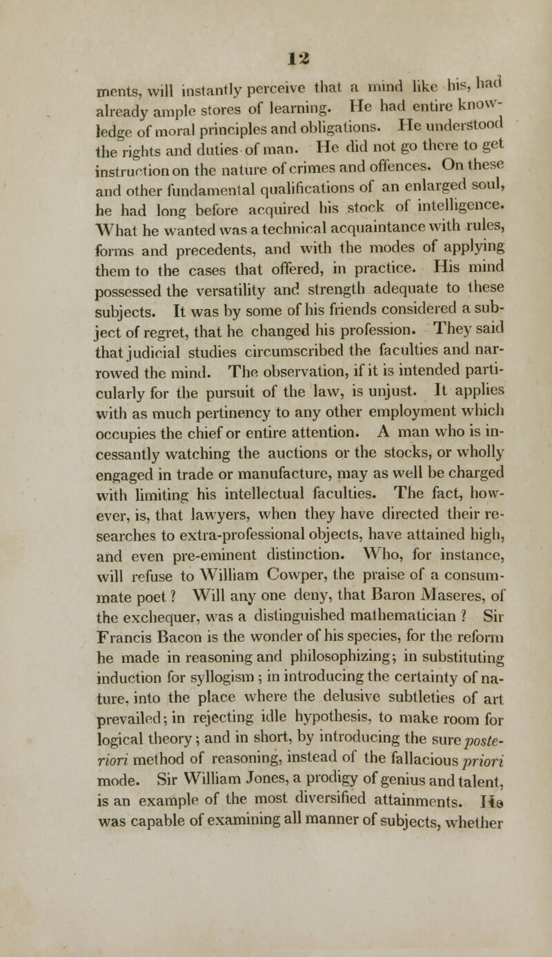 VI ments, will instantly perceive that a mind like his, had already ample stores of learning. He had entire know- ledge of moral principles and obligations. I Ie understood the rights and duties of man. He did not go there to get instruction on the nature of crimes and offences. On these and other fundamental qualifications of an enlarged soul, he had long before acquired his stock of intelligence. What he wanted was a technical acquaintance with rules, forms and precedents, and with the modes of applying them to the cases that offered, in practice. His mind possessed the versatility and strength adequate to these subjects. It was by some of his friends considered a sub- ject of regret, that he changed his profession. They said that judicial studies circumscribed the faculties and nar- rowed the mind. The observation, if it is intended parti- cularly for the pursuit of the law, is unjust. It applies with as much pertinency to any other employment which occupies the chief or entire attention. A man who is in- cessantly watching the auctions or the stocks, or wholly engaged in trade or manufacture, may as well be charged with limiting his intellectual faculties. The fact, how- ever, is, that lawyers, when they have directed their re- searches to extra-professional objects, have attained high, and even pre-eminent distinction. Who, for instance, will refuse to William Cowper, the praise of a consum- mate poet ? Will any one deny, that Baron JVlaseres, of the exchequer, was a distinguished mathematician ? Sir Francis Bacon is the wonder of his species, for the reform he made in reasoning and philosophizing; in substituting induction for syllogism ; in introducing the certainty of na- ture, into the place where the delusive subtleties of art prevailed; in rejecting idle hypothesis, to make room for logical theory; and in short, by introducing the sure poste- riori method of reasoning, instead of the fallacious priori mode. Sir William Jones, a prodigy of genius and talent, is an example of the most diversified attainments. He was capable of examining all manner of subjects, whether