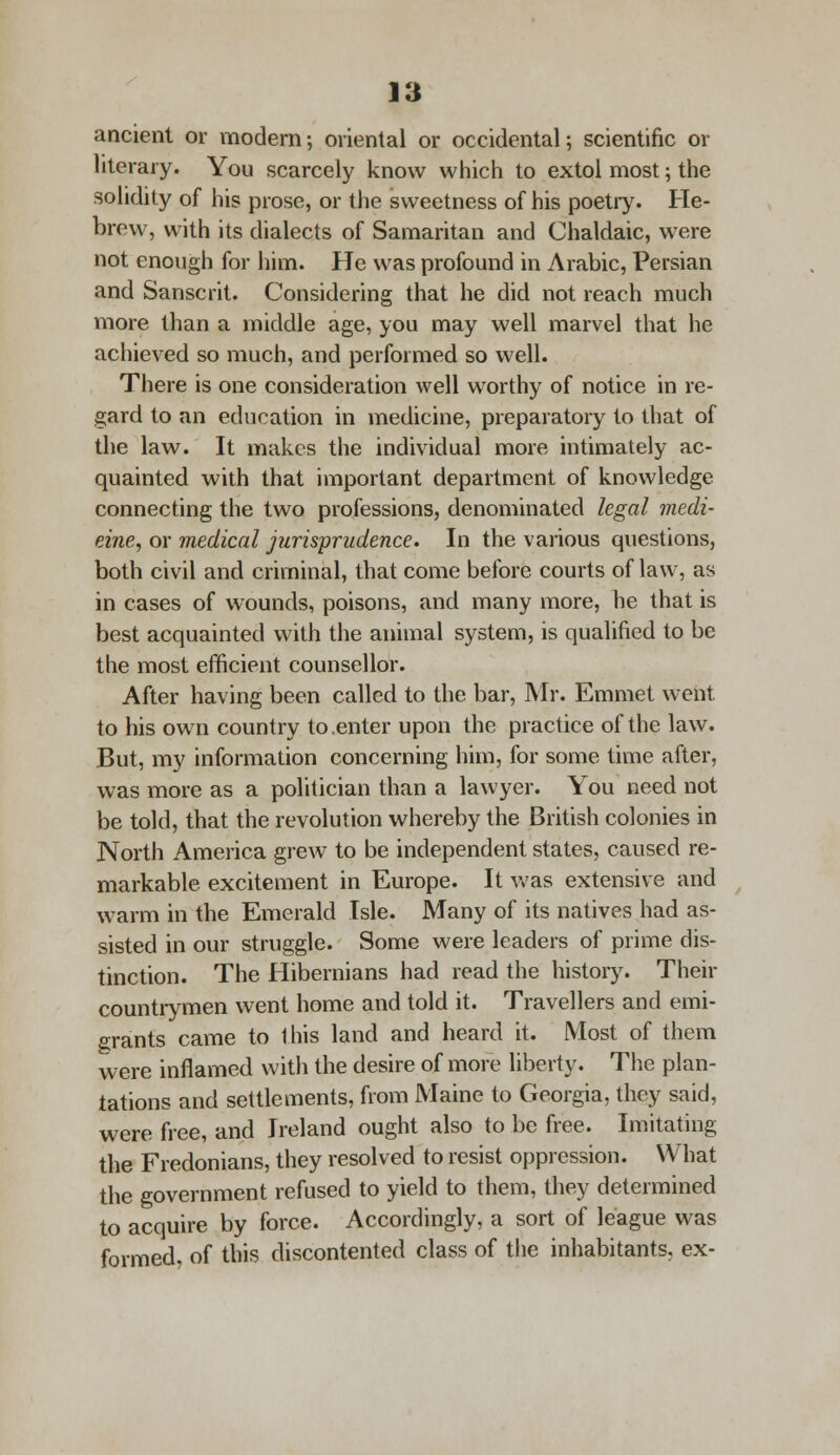 ancient or modern; oriental or occidental; scientific or literary. You scarcely know which to extol most; the solidity of his prose, or the sweetness of his poetry. He- brew, with its dialects of Samaritan and Chaldaic, were not enough for him. He was profound in Arabic, Persian and Sanscrit. Considering that he did not reach much more than a middle age, you may well marvel that he achieved so much, and performed so well. There is one consideration well worthy of notice in re- gard to an education in medicine, preparatory to that of the law. It makes the individual more intimately ac- quainted with that important department of knowledge connecting the two professions, denominated legal medi- cine, or medical jurisprudence. In the various questions, both civil and criminal, that come before courts of law, as in cases of wounds, poisons, and many more, he that is best acquainted with the animal system, is qualified to be the most efficient counsellor. After having been called to the bar, Mr. Emmet went to his own country to .enter upon the practice of the law. But, my information concerning him, for some time after, was more as a politician than a lawyer. You need not be told, that the revolution whereby the British colonies in North America grew to be independent states, caused re- markable excitement in Europe. It was extensive and warm in the Emerald Isle. Many of its natives had as- sisted in our struggle. Some were leaders of prime dis- tinction. The Hibernians had read the history. Their countrymen went home and told it. Travellers and emi- grants came to this land and heard it. Most of them were inflamed with the desire of more liberty. The plan- tations and settlements, from Maine to Georgia, they said, were free, and Ireland ought also to be free. Imitating the Fredonians, they resolved to resist oppression. What the government refused to yield to them, they determined to acquire by force. Accordingly, a sort of league was formed, of this discontented class of the inhabitants, ex-