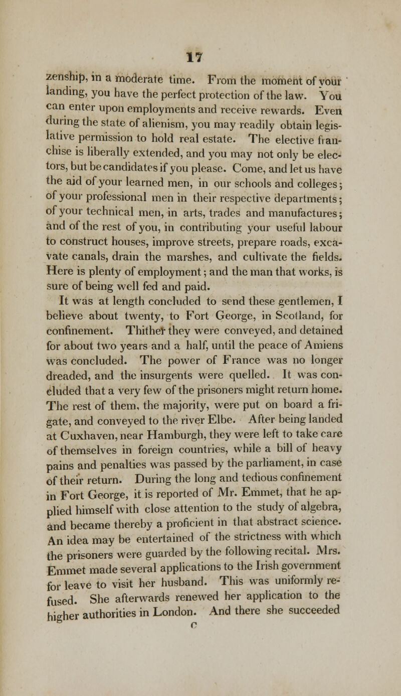 zenship, in a moderate time. From the moment of your landing, you have the perfect protection of the law. You can enter upon employments and receive rewards. Even during the state of alienism, you may readily obtain legis- lative permission to hold real estate. The elective fran- chise is liberally extended, and you may not only be elec- tors, but be candidates if you please. Come, and let us have the aid of your learned men, in our schools and colleges; of your professional men in their respective departments; of your technical men, in arts, trades and manufactures; and of the rest of you, in contributing your useful labour to construct houses, improve streets, prepare roads, exca- vate canals, drain the marshes, and cultivate the fields. Here is plenty of employment; and the man that works, is sure of being well fed and paid. It was at length concluded to send these gentlemen, I believe about twenty, to Fort George, in Scolland, for confinement. Thither they were conveyed, and detained for about two years and a half, until the peace of Amiens was concluded. The power of France was no longer dreaded, and the insurgents were quelled. It was con- eluded that a very few of the prisoners might return home. The rest of them, the majority, were put on board a fri- gate, and conveyed to the river Elbe. After being landed at Cuxhaven,near Hamburgh, they were left to take care of themselves in foreign countries, while a bill of heavy pains and penalties was passed by the parliament, in case of their return. During the long and tedious confinement in Fort George, it is reported of Mr. Emmet, that he ap- plied himself with close attention to the study of algebra, and became thereby a proficient in that abstract science. An idea may be entertained of the strictness with which the prisoners were guarded by the following recital. Mrs. Emmet made several applications to the Irish government for leave to visit her husband. This was uniformly re- fused. She afterwards renewed her application to the higher authorities in London. And there she succeeded