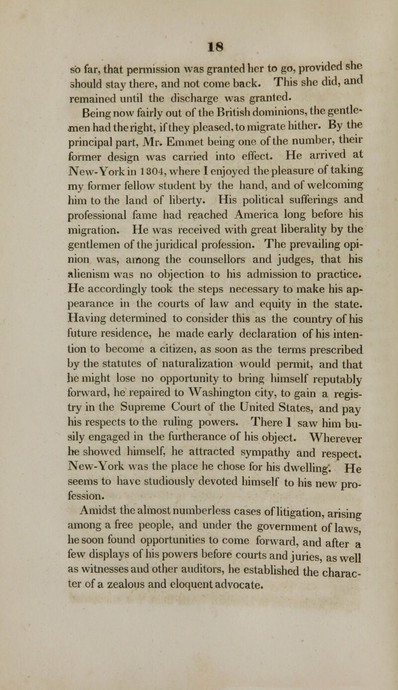 so far, that permission was granted her to go, provided she should stay there, and not come back. This she did, and remained until the discharge was granted. Being now fairly out of the British dominions, the gentle- men had the right, if they pleased, to migrate hither. By the principal part, Mr. Emmet being one of the number, their former design was carried into effect. He arrived at New-York in 1304, where I enjoyed the pleasure of taking my former fellow student by the hand, and of welcoming him to the land of liberty. His political sufferings and professional fame had reached America long before his migration. He was received with great liberality by the gentlemen of the juridical profession. The prevailing opi- nion was, among the counsellors and judges, that his alienism was no objection to his admission to practice. He accordingly took the steps necessary to make his ap- pearance in the courts of law and equity in the state. Having determined to consider this as the country of his future residence, he made early declaration of his inten- tion to become a citizen, as soon as the terms prescribed by the statutes of naturalization would permit, and that he might lose no opportunity to bring himself reputably forward, he repaired to Washington city, to gain a regis- try in the Supreme Court of the United States, and pay his respects to the ruling powers. There 1 saw him bu- sily engaged in the furtherance of his object. Wherever he showed himself, he attracted sympathy and respect. New-York was the place he chose for his dwelling'. He seems to have studiously devoted himself to his new pro- fession. Amidst the almost numberless cases of litigation, arising among a free people, and under the government of laws, he soon found opportunities to come forward, and after a few displays of his powers before courts and juries, as well as witnesses and other auditors, he established the charac- ter of a zealous and eloquent advocate.