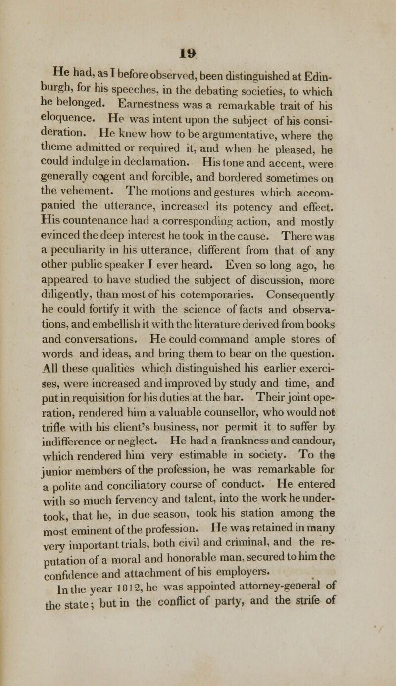 He had, as T before observed, been distinguished at Edin- burgh, for his speeches, in the debating societies, to which he belonged. Earnestness was a remarkable trait of his eloquence. He was intent upon the subject of his consi- deration. He knew how to be argumentative, where the theme admitted or required it, and when he pleased, he could indulge in declamation. His tone and accent, were generally cogent and forcible, and bordered sometimes on the vehement. The motions and gestures which accom- panied the utterance, increased its potency and effect. His countenance had a corresponding action, and mostly evinced the deep interest he took in the cause. There was a peculiarity in his utterance, different from that of any other public speaker I ever heard. Even so long ago, he appeared to have studied the subject of discussion, more diligently, than most of his cotemporaries. Consequently he could fortify it with the science of facts and observa- tions, and embellish it with the literature derived from books and conversations. He could command ample stores of words and ideas, and bring them to bear on the question. All these qualities which distinguished his earlier exerci- ses, were increased and improved by study and time, and put in requisition for his duties at the bar. Their joint ope- ration, rendered him a valuable counsellor, who would not trifle with his client's business, nor permit it to suffer by indifference or neglect. He had a frankness and candour, which rendered him very estimable in society. To the junior members of the profession, he was remarkable for a polite and conciliatory course of conduct. He entered with so much fervency and talent, into the work he under- took, that he, in due season, took his station among the most eminent of the profession. He was retained in many very important trials, both civil and criminal, and the re- putation of a moral and honorable man, secured to him the confidence and attachment of his employers. In the year 1812, he was appointed attorney-general of the state; but in the conflict of party, and the strife of