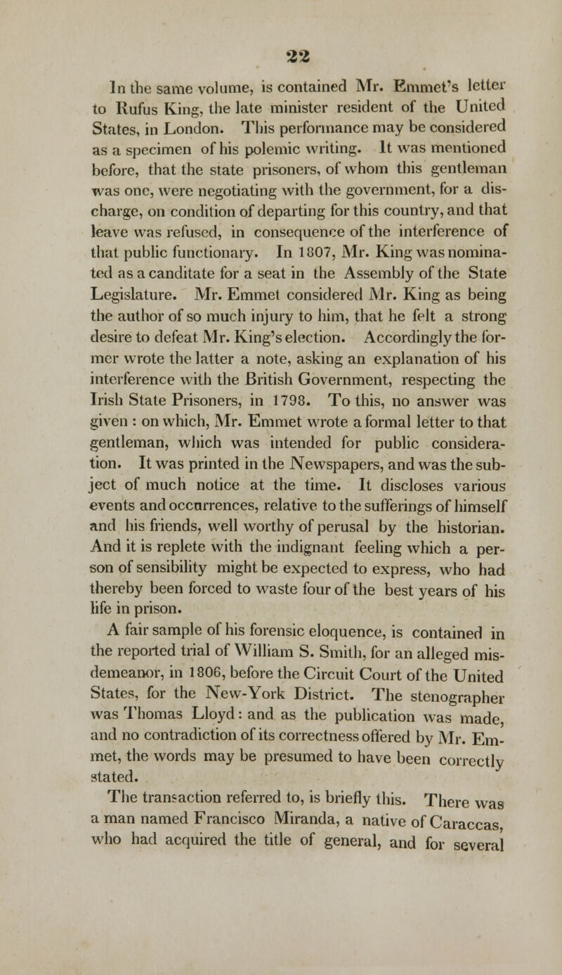 In the same volume, is contained Mr. Emmet's letter to Rufus King, the late minister resident of the United States, in London. This performance may be considered as a specimen of his polemic writing. It was mentioned before, that the state prisoners, of whom this gentleman was one, were negotiating with the government, for a dis- charge, on condition of departing for this country, and that leave was refused, in consequence of the interference of that public functionary. In 1807, Mr. King was nomina- ted as a canditate for a seat in the Assembly of the State Legislature. Mr. Emmet considered Mr. King as being the author of so much injury to him, that he felt a strong desire to defeat Mr. King's election. Accordingly the for- mer wrote the latter a note, asking an explanation of his interference with the British Government, respecting the Irish State Prisoners, in 1798. To this, no answer was given : on which, Mr. Emmet wrote a formal letter to that gentleman, which was intended for public considera- tion. It was printed in the Newspapers, and was the sub- ject of much notice at the time. It discloses various events and occurrences, relative to the sufferings of himself and his friends, well worthy of perusal by the historian. And it is replete with the indignant feeling which a per- son of sensibility might be expected to express, who had thereby been forced to waste four of the best years of his life in prison. A fair sample of his forensic eloquence, is contained in the reported trial of William S. Smith, for an alleged mis- demeanor, in 1806, before the Circuit Court of the United States, for the New-York District. The stenographer was Thomas Lloyd: and as the publication was made and no contradiction of its correctness offered by Mr. Em- met, the words may be presumed to have been correctly stated. The transaction referred to, is briefly this. There was a man named Francisco Miranda, a native of Caraccas who had acquired the title of general, and for several