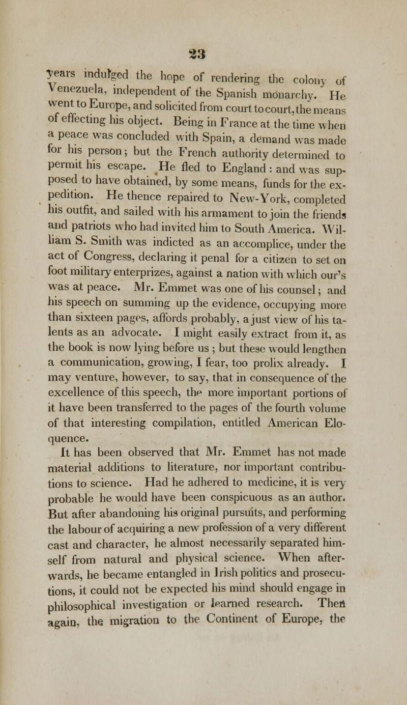 Tears indulged the hope of rendering the colony of Venezuela, independent of the Spanish monarchy. He went to Europe, and solicited from court tocourt,the mean. of effecting his object. Being in France at the time when a peace was concluded with Spain, a demand was made for his person; but the French authority determined to permit his escape. He fled to England : and was sup- posed to have obtained, by some means, funds for the ex- pedition. He thence repaired to New-York, completed his outfit, and sailed with his armament to join the friends and patriots who had invited him to South America. Wil- liam S. Smith was indicted as an accomplice, under the act of Congress, declaring it penal for a citizen to set on foot military enterprizes, against a nation with which our's was at peace. Mr. Emmet was one of his counsel; and his speech on summing up the evidence, occupying more than sixteen pages, affords probably, a just view of his ta- lents as an advocate. I might easily extract from it, as the book is now lying before us ; but these would lengthen a communication, growing, I fear, too prolix already. I may venture, however, to say, that in consequence of the excellence of this speech, the more important portions of it have been transferred to the pages of the fourth volume of that interesting compilation, entitled American Elo- quence. It has been observed that Mr. Emmet has not made material additions to literature, nor important contribu- tions to science. Had he adhered to medicine, it is very probable he would have been conspicuous as an author. But after abandoning his original pursuits, and performing the labour of acquiring a new profession of a very different cast and character, he almost necessarily separated him- self from natural and physical science. When after- wards, he became entangled in Irish politics and prosecu- tions, it could not be expected his mind should engage in philosophical investigation or learned research. Then again, the migration to the Continent of Europe, the