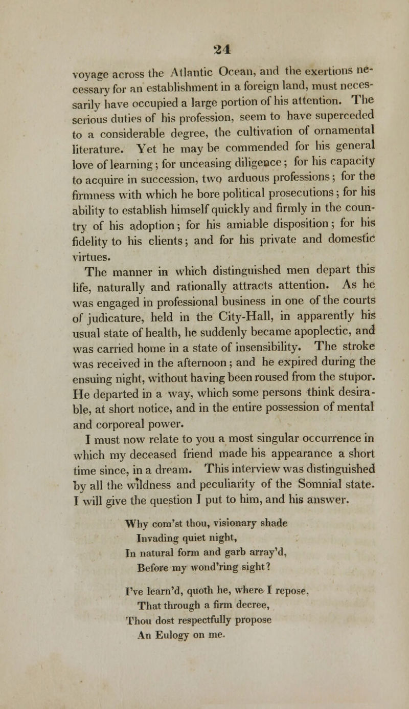 voyage across the Atlantic Ocean, and the exertions ne- cessary for an establishment in a foreign land, must neces- sarily have occupied a large portion of his attention. The serious duties of his profession, seem to have superceded to a considerable degree, the cultivation of ornamental literature. Yet he maybe commended for his general love of learning; for unceasing diligence; for his capacity to acquire in succession, two arduous professions; for the firmness with which he bore political prosecutions; for his ability to establish himself quickly and firmly in the coun- try of his adoption; for his amiable disposition; for his fidelity to his clients; and for his private and domestic virtues. The manner in which distinguished men depart this life, naturally and rationally attracts attention. As he was engaged in professional business in one of the courts of judicature, held in the City-Hall, in apparently his usual state of health, he suddenly became apoplectic, and was carried home in a state of insensibility. The stroke was received in the afternoon; and he expired during the ensuing night, without having been roused from the stupor. He departed in a way, which some persons think desira- ble, at short notice, and in the entire possession of mental and corporeal power. I must now relate to you a most singular occurrence in which my deceased friend made his appearance a short time since, in a dream. This interview was distinguished by all the wildness and peculiarity of the Somnial state. I will give the question I put to him, and his answer. Why cora'st thou, visionary shade Invading quiet night, In natural form and garb array'd, Before my wond'ring sight? I've learn'd, quoth he, where I repose. That through a firm decree, Thou dost respectfully propose An Eulogy on me.