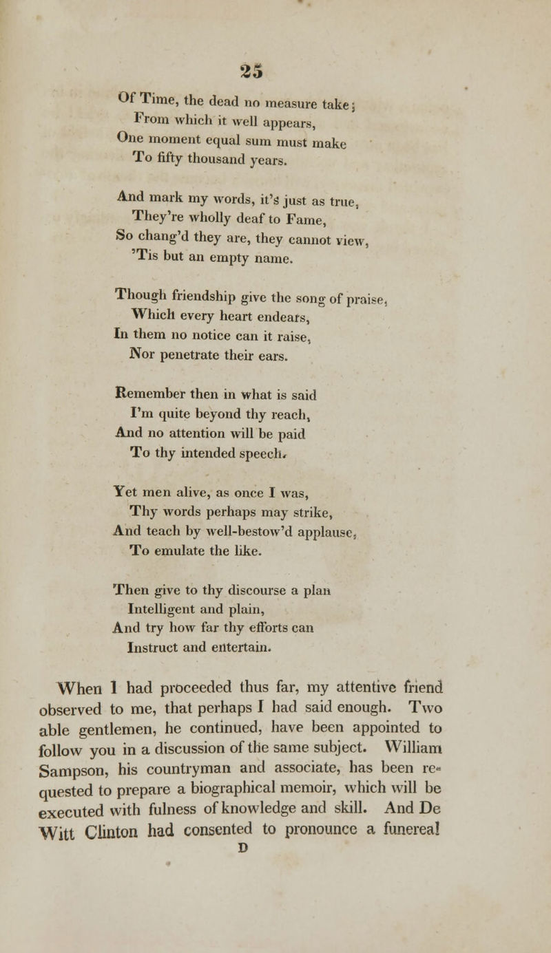 Of Time, the dead no measure take; From which it well appears, One moment equal sum must make To fifty thousand years. And mark my words, it's just as true, They're wholly deaf to Fame, So chang'd they are, they cannot view, 'Tis but an empty name. Though friendship give the song of praise, Which every heart endears, In them no notice can it raise, Nor penetrate their ears. Remember then in what is said I'm quite beyond thy reach, And no attention will be paid To thy intended speech. Yet men alive, as once I was, Thy words perhaps may strike, And teach by well-bestow'd applause, To emulate the like. Then give to thy discourse a plan Intelligent and plain, And try how far thy efforts can Instruct and entertain. When 1 had proceeded thus far, my attentive friend observed to me, that perhaps I had said enough. Two able gentlemen, he continued, have been appointed to follow you in a discussion of the same subject. William Sampson, his countryman and associate, has been re- quested to prepare a biographical memoir, which will be executed with fulness of knowledge and skill. And De Witt Clinton had consented to pronounce a funereal D