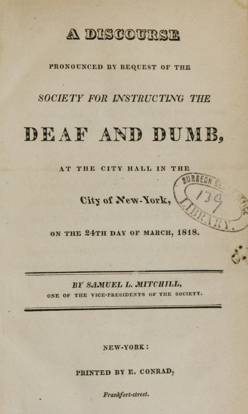 PRONOUNCED BY REQUEST OF THE SOCIETY FOR INSTRUCTING THE DEAF AND DUMB* AT THE CITY HALL IN THE ON THE 24TH DAY OF MARCH, 1818. BY SAMUEL L. MITCH ILL, ONE OF THE VICE-PRESIDENTS OF THE SOCIETY. NEW-YORK : PRINTED BY E. CONRAD, Franlcfort-street.