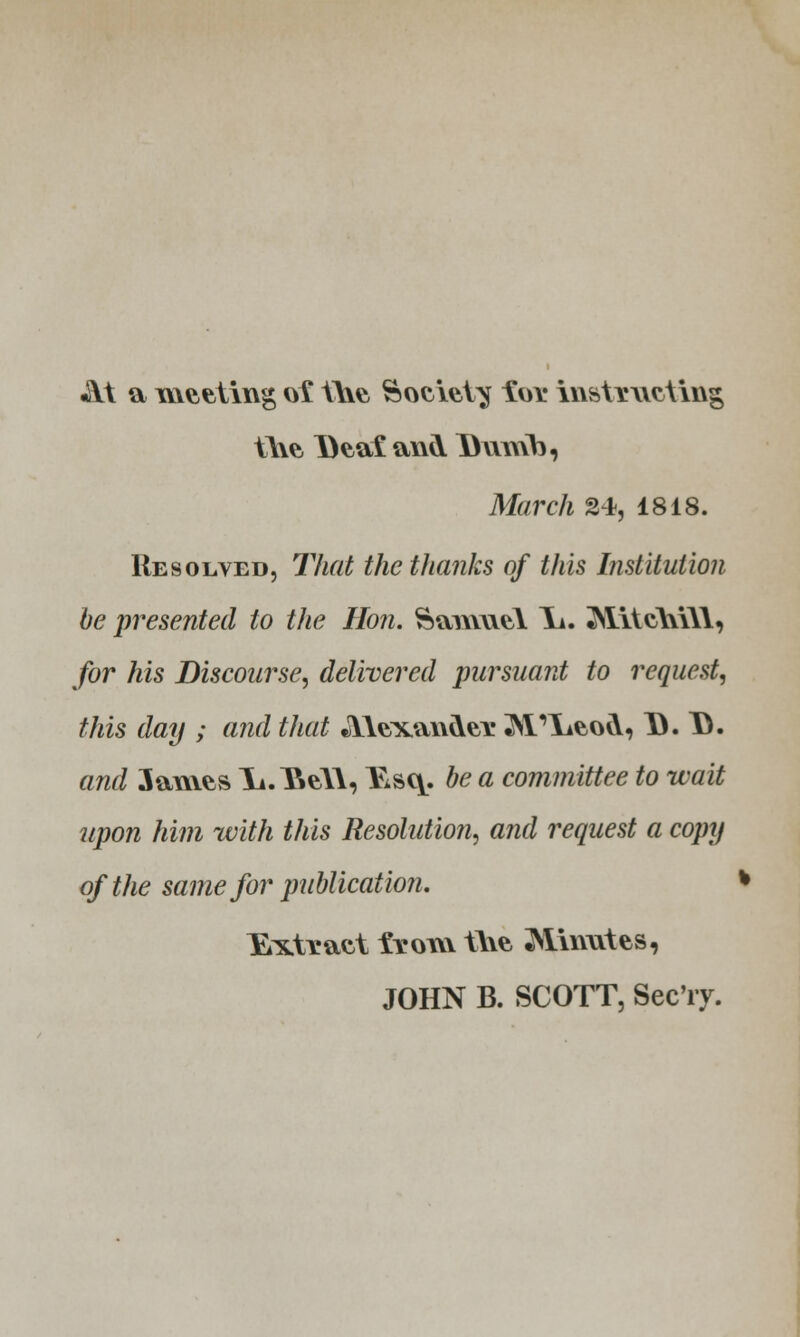 At a meeting o£ the Society ioi* instructing the Deal and Dumb, March 24, 1818. Resolved, That the thanks of this Institution be presented to the Hon. Samuel 1^. Mitchill, for his Discourse, delivered pursuant to request, this day ; and that Alexander ^I'lieod, D. 13. and 3ames Ii.Itall, Kaq. be a committee to wait upon him with this Resolution, and request a copy of the same for publication. % Extract from the 2\imutes, JOHN B. SCOTT, Sec'ry.