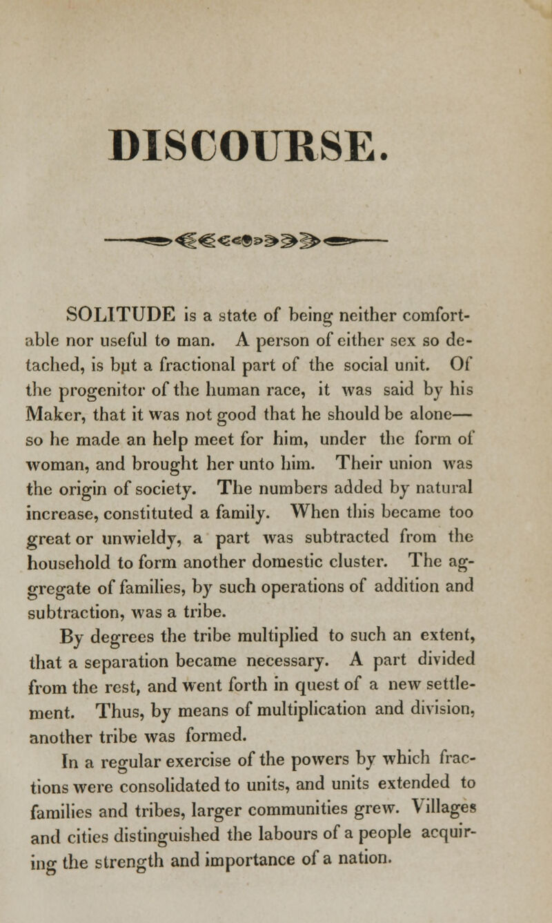 DISCOURSE. •<^EC<5«®^^2^« SOLITUDE is a state of being neither comfort- able nor useful to man. A person of either sex so de- tached, is but a fractional part of the social unit. Of the progenitor of the human race, it was said by his Maker, that it was not good that he should be alone— so he made an help meet for him, under the form of woman, and brought her unto him. Their union was the origin of society. The numbers added by natural increase, constituted a family. When this became too great or unwieldy, a part was subtracted from the household to form another domestic cluster. The ag- gregate of families, by such operations of addition and subtraction, was a tribe. By degrees the tribe multiplied to such an extent, that a separation became necessary. A part divided from the rest, and went forth in quest of a new settle- ment. Thus, by means of multiplication and division, another tribe was formed. In a regular exercise of the powers by which frac- tions were consolidated to units, and units extended to families and tribes, larger communities grew. Villages and cities distinguished the labours of a people acquir- ing the strength and importance of a nation.