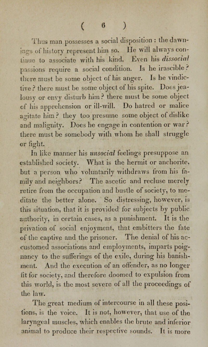 ( « ) Thus man possesses a social disposition : thedawn- ■ of history represent him so. He will always con- tinue to associate with his kind. Even his dissocial passions require a social condition. Is he irascible ? there must be some object of his anger. Is he vindic- tive ? there must be some object of his spite. Does jea- lousy or envy disturb him ? there must be some object cf his apprehension or ill-will. Do hatred or malice agitate him ? they too presume some object of dislike and malignity. Does he engage in contention or war r there must be somebody with whom he shall struggle or fight. In like manner his unsocial feelings presuppose an established society. What is the hermit or anchorite, but a person who voluntarily withdraws from his fa- mily and neighbors? The ascetic and recluse merely retire from the occupation and bustle of society, to me- ditate the better alone. So distressing, however, is this situation, that it is provided for subjects by public authority, in certain cases, as a punishment. It is the privation of social enjoyment, that embitters the fate of the captive and the prisoner. The denial of his ac- customed associations and employments, imparts poig- nancy to the sufferings of the exile, during his banish- ment. And the execution of an offender, as no longer lit for society, and therefore doomed to expulsion from this world, is the most severe of all the proceedings of the law. The great medium of intercourse in all these posi- tions, is the voice. It is not, however, that use of the laryngeal muscles, which enables the brute and inferior animal to produce iheir respective sounds. It is more