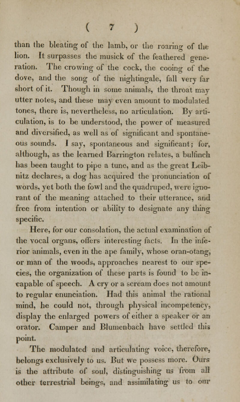 than the bleating of the lamb, or the roaring of the lion. It surpasses the musick of the feathered gene- ration. The crowing of the cock, the cooing of the dove, and the song of the nightingale, fall very far short of it. Though in some animals, the throat may utter notes, and these may even amount to modulated tones, there is, nevertheless, no articulation. By arti- culation, is to be understood, the power of measured and diversified, as well as of significant and spontane- ous sounds. I say, spontaneous and significant; for, although, as the learned Barrington relates, a bulfmch has been taught to pipe a tunc, and as the great Leib- nitz declares, a dog has acquired the pronunciation of words, yet both the fowl and the quadruped, were igno- rant of the meaning attached to their utterance, and free from intention or ability to designate any thing specific. Here, for our consolation, the actual examination of the vocal organs, offers interesting facts. In the infe- rior animals, even in the ape family, whose oran-otang, or man of the woods, approaches nearest to our spe- cies, the organization of these parts is found to be in- capable of speech. A cry or a scream does not amount to regular enunciation. Had this animal the rational mind, he could not, through physical incompetency, display the enlarged powers of either a speaker or an orator. Camper and Blumenbach have settled this point. The modulated and articulating voice, therefore, belongs exclusively to us. But we possess more. Ours is the attribute of soul, distinguishing us from all other terrestrial beings, and assimilating us to our